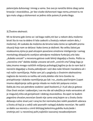preispitujete i da vodite borbu-za i protiv. To nije stvar koja se „namerno“
radi,naprotiv,to dolazi češde ili redje i samo od sebe,u zavisnosti od
potencijala duhovnog i imnog u vama. Sve ovo je naročito bitno zbog same
kreacije i stvaralaštva…jer bez visoke duhovnosti toga nema,umnost tu ne
igra malu ulogu,a duhovnost se jedino stiče putem,ili preko Boga.

3] Životne okolnosti.
Mi ne biramo gde demo se i od koga roditi,niti bar u nekom delu možemo
birati šta de nas to dobro ili loše zadesiti u životu[u nekom vedem delu, i
možemo]. Ali svakako da možemo da biramo kako demo se ophoditi prema
situaciji koja nam se dešava i kako demo je doživeti. Na veliku žalost,po
visokoumne,njima je pod uticajem povedane emotivne inteligencije i samog
mentalnog sklopa[vrlo osetljive odredjene moždane funkcije],vrlo lako
„duboko urezati“ u nesvesno,gotovo svaki bitniji dogadjaj u životu. Pošto su
„nesredne crte“ daleko dublje urezane od onih „srednih crta“[zbog čega je
tako,imamo mnogo različitih mišljenja psihologa],logično je da de nam baš ti
nesredni dogadjaji u životu,odredjivati i vedi deo naše ličnosti i karaktera ali i
naš način razmišljanja. Pošto sam još u poglavlju o životnim okolnostima
naglasio da nesreda za razliku od srede,daleko više tera čoveka na
preispitivanje i duboko razmišljanje,pa čak i na „stavku pod brojem 2,opet
imamo objašnjenje zašto genije nikada ne može biti potpuno sredan.
Dakle,da ima sve potrebne osobine i pod štavkom1,2 i 4,ali ako je gotovo
čitav život sredan i zadovoljan,i sve mu ide od ruke[što je malo verovatno ali
je mogude],ništa od genijalnosti i dobrog stvaralaštva. Da opet ne budem
pogrešno shvaden,nesredan čovek nije samo onaj kojem se u životu često
dešavaju ružne stvari,ved i onaj ko živi normalno,bez nekih posebnih udaraca
u životu ali koji je u sebi[i sebi poznatih razloga] duboko nesredan. Ne sadrži

 
