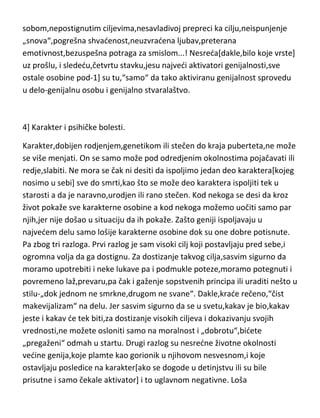 se dakle sva nesreda u smrti bližnjeg,bolestima,gubitku kude,bede i
sirotinje,ved i u nesrednoj psihi,najčešde izazvanoj nezadovoljstvom
sobom,nepostignutim ciljevima,nesavladivoj prepreci ka cilju,neispunjenje
„snova“,pogrešna shvadenost,neuzvradena ljubav,preterana
emotivnost,bezuspešna potraga za smislom...! Nesreda[dakle,bilo koje vrste]
uz prošlu, i slededu,četvrtu stavku,jesu najvedi aktivatori genijalnosti,sve
ostale osobine pod-1] su tu,“samo“ da tako aktiviranu genijalnost sprovedu
u delo-genijalnu osobu i genijalno stvaralaštvo.

4] Karakter i psihičke bolesti.
Karakter,dobijen rodjenjem,genetikom ili stečen do kraja puberteta,ne može
se više menjati. On se samo može pod odredjenim okolnostima pojačavati ili
redje,slabiti. Ne mora se čak ni desiti da ispoljimo jedan deo karaktera[kojeg
nosimo u sebi] sve do smrti,kao što se može deo karaktera ispoljiti tek u
starosti a da je naravno,urodjen ili rano stečen. Kod nekoga se desi da kroz
život pokaže sve karakterne osobine a kod nekoga možemo uočiti samo par
njih,jer nije došao u situaciju da ih pokaže. Zašto geniji ispoljavaju u
najvedem delu samo lošije karakterne osobine dok su one dobre potisnute.
Pa zbog tri razloga. Prvi razlog je sam visoki cilj koji postavljaju pred sebe,i
ogromna volja da ga dostignu. Za dostizanje takvog cilja,sasvim sigurno da
moramo upotrebiti i neke lukave pa i podmukle poteze,moramo potegnuti i
povremeno laž,prevaru,pa čak i gaženje sopstvenih principa ili uraditi nešto u
stilu-„dok jednom ne smrkne,drugom ne svane“. Dakle,krade rečeno,“čist
makevijalizam“ na delu. Jer sasvim sigurno da se u svetu,kakav je bio,kakav
jeste i kakav de tek biti,za dostizanje visokih ciljeva i dokazivanju svojih
vrednosti,ne možete osloniti samo na moralnost i „dobrotu“,bidete
„pregaženi“ odmah u startu. Drugi razlog su nesredne životne okolnosti
vedine genija,koje plamte kao gorionik u njihovom nesvesnom,i koje

 