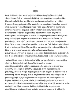 4.
IDEJA
Postoji više teorija o tome šta je ideja[Platon,Jung,Volf,Hegel,Karlajl,
,Šopenhauer…] ali je za sve zajednički –koncept apriorne mentalne slike.
Platon je definiše kao prasliku,Jung kao iskonsku sliku,Kant je vidi kao
transcendentan pojam,prasliku upotrebe razuma,Šopenhauer kao stupanj
objektivizacije volje…! Ja je pre svega vidim u aposteriornim mentalnim
slikama i njen izvor isključivo tražim u našem svesnom,nesvesnom[ i
nadsvesnom]. Da ne bih rizikovao da budem okarakterisan kao
empirista,moram naglasiti da ne govorim o filozofskoj genezi ideja ili o
poreklu opštih ideja,naime,tema su stvaralačke ideje. Bleskovi ideje ili ideja
nede nam dodi ako o njima ne razmišljamo...a razmišljanje je proces traženja
odgovora! Prvo treba jasno razgraniciti pojam ideje od kreativnosti! Kod
mnogih filozofa one se podudaraju...smatrajudi kreativnost kao mentalni
proces stvaranja novih ideja. To je potpuno pogrešno gledište i prosto me
čudi da je moglo „izleteti“ iz glave jednog ozbiljnog filozofa. Ideja uvek
prethodi kreativnosti i kreaciji. Ideja je ono prvo,praosnov stvaralaštva[opet
ponavljam,ne i prauzrok]…kreativnost je moguda sposobnost daljeg
razvijanja ideje,razrada iste ili čak sintetičkog uopštavanje ideje. Kreativnosti
demo se vratiti kasnije.
Ideja,dakle ne može biti ni slučajna[toliko ste puta čuli da je nekome ideja
slučajno došla,kada je ugledao nešto]jer opet se vradam
razmišljanju,odnošno traženju odgovora...ako uzmemo za primer onu
neistinitu ali lepu priču o Njutnu i jabuci,da Njutn nije razmišljao o
gravitaciji,jabuke bi mogle da padaju danima,on ideju ne bi dobio[dobio bi
samo blagi potres mozga]. Buduči da je sebi ved ranije postavio pitanje o
gravitaciji[to pitanje je moglo ostati i u njegovom nesvesnom],onda je
logično da bi od pada jedne jabuke,dobio ideju[nije nužno da je u tom

 