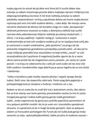 ostavljaju posledice na karakter[ako se dogode u detinjstvu ili su bile
prisutne i samo čekale aktivator] i to uglavnom negativne. Loša
majka,sigurno de uticati da joj dete mrzi žene,loš ili suviše dobar otac
ostavlja za sobom mizantropa,previše dobra majka[po njenom mišljenju]-eto
edipovog kompleksa,nesredan ili loš brak roditelja,ostavlja za sobom
patološku nepoverljivost i mržnju,napuštanje deteta od strane majke,donosi
najmanje pet-sest vrlo loših osobina detetu...i tako dalje. Ne moraju samo
nesredne okolnosti da donesu loš karakter,mogu to i neke „bezopasnije“
okolnosti,preterana vezanost za majku u detinjstvu,roditelji koji suviše
razmaze dete,udovoljavanje željama roditelja po pitanju bududnosti...i
slično. I na kraju,najbitniji i najčešdi razlog je –samosvest o svojim
vrednostima[to je kod svih urodjena osobina,ali se ne ispoljava kod svih],ako
je samosvest o svojim vrednostima „jako pozitivna“,na pragu ste da
postanete megaloman,grandoman,samoljubljiv,samoživ,ohol...ali ako još to
svoje mišljenje potvrdite kroz stvaralaštvo na koje kritika „navali“ sa svih
strana[nebitno da li pozitivno ili negativno],budite sigurni da de o vama
ubrzo vedina pričati da ste megaloman,narcis,samoživ...jer zaista to i jeste
postali. I na kraju,ne zaboravimo da u sebi još uvek svako od nas nosi više
loših osobina i karakteristika nego dobrih,pa je posve logično da se one češde
i ispoljavaju.
Toliko o karakteru,sada možda najvede pitanje i najjača sprega Genijeludost. Došli smo i do stepeništa naše kule. Posle ovog dela poglavlja o
psihopatologiji,kula je stavljena u funkciju i možemo udi u nju.
Nadam se da svi znate,šta to znači biti lud u bukvalnom smislu. Bez obzira
što se kroz istoriju ove teme pominju prevashodno naslovi [a ima ih zaista
mnogo],kao,genije i ludost,ludilo genija,genije ludak,genijalnost i
ludilo...treba napomenuti da geniji jesu psihički poprilično poremedeni ali
nisu potpuni psihički invalidi i da im je uvek um i stvaralačka sposobnost
očuvana. U suprotnom,ne bi ni mogli da budu genijalni. Zato se potpuno

 