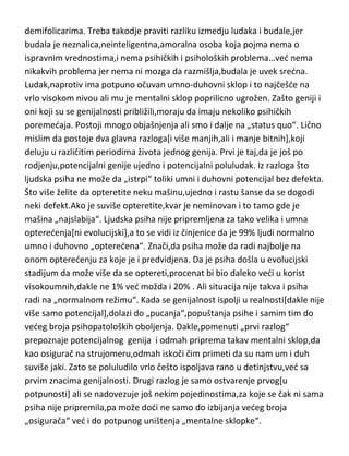 slažem sa francuskim psihologom De Turom,da reč ludilo,kod genija treba
zameniti sa rečju –poluludilo[demifolie]. Dakle,stručno ih možemo nazvati –
demifolicarima. Treba takodje praviti razliku izmedju ludaka i budale,jer
budala je neznalica,neinteligentna,amoralna osoba koja pojma nema o
ispravnim vrednostima,i nema psihičkih i psiholoških problema…ved nema
nikakvih problema jer nema ni mozga da razmišlja,budala je uvek sredna.
Ludak,naprotiv ima potpuno očuvan umno-duhovni sklop i to najčešde na
vrlo visokom nivou ali mu je mentalni sklop poprilicno ugrožen. Zašto geniji i
oni koji su se genijalnosti približili,moraju da imaju nekoliko psihičkih
poremedaja. Postoji mnogo objašnjenja ali smo i dalje na „status quo“. Lično
mislim da postoje dva glavna razloga[i više manjih,ali i manje bitnih],koji
deluju u različitim periodima života jednog genija. Prvi je taj,da je još po
rodjenju,potencijalni genije ujedno i potencijalni poluludak. Iz razloga što
ljudska psiha ne može da „istrpi“ toliki umni i duhovni potencijal bez defekta.
Što više želite da opteretite neku mašinu,ujedno i rastu šanse da se dogodi
neki defekt.Ako je suviše opteretite,kvar je neminovan i to tamo gde je
mašina „najslabija“. Ljudska psiha nije pripremljena za tako velika i umna
opteredenja[ni evolucijski],a to se vidi iz činjenice da je 99% ljudi normalno
umno i duhovno „opteredena“. Znači,da psiha može da radi najbolje na
onom opteredenju za koje je i predvidjena. Da je psiha došla u evolucijski
stadijum da može više da se optereti,procenat bi bio daleko vedi u korist
visokoumnih,dakle ne 1% ved možda i 20% . Ali situacija nije takva i psiha
radi na „normalnom režimu“. Kada se genijalnost ispolji u realnosti[dakle nije
više samo potencijal],dolazi do „pucanja“,popuštanja psihe i samim tim do
vedeg broja psihopatoloških oboljenja. Dakle,pomenuti „prvi razlog“
prepoznaje potencijalnog genija i odmah priprema takav mentalni sklop,da
kao osigurač na strujomeru,odmah iskoči čim primeti da su nam um i duh
suviše jaki. Zato se poluludilo vrlo češto ispoljava rano u detinjstvu,ved sa
prvim znacima genijalnosti. Drugi razlog je samo ostvarenje prvog[u
potpunosti] ali se nadovezuje još nekim pojedinostima,za koje se čak ni sama

 