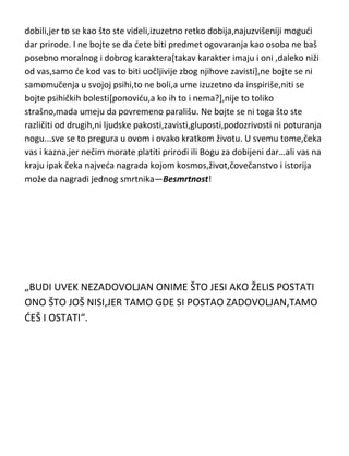 obavezno uzvišeni...iskažite svoje umne i duhovne vrline,svoja
razmišljanja,pokažite da zaista vredite i opravdajte ono što ste rodjenjem
dobili,jer to se kao što ste videli,izuzetno retko dobija,najuzvišeniji mogudi
dar prirode. I ne bojte se da dete biti predmet ogovaranja kao osoba ne baš
posebno moralnog i dobrog karaktera[takav karakter imaju i oni ,daleko niži
od vas,samo de kod vas to biti uočljivije zbog njihove zavisti],ne bojte se ni
samomučenja u svojoj psihi,to ne boli,a ume izuzetno da inspiriše,niti se
bojte psihičkih bolesti[ponovidu,a ko ih to i nema?],nije to toliko
strašno,mada umeju da povremeno parališu. Ne bojte se ni toga što ste
različiti od drugih,ni ljudske pakosti,zavisti,gluposti,podozrivosti ni poturanja
nogu...sve se to pregura u ovom i ovako kratkom životu. U svemu tome,čeka
vas i kazna,jer nečim morate platiti prirodi ili Bogu za dobijeni dar…ali vas na
kraju ipak čeka najveda nagrada kojom kosmos,život,čovečanstvo i istorija
može da nagradi jednog smrtnika—Besmrtnost!

„BUDI UVEK NEZADOVOLJAN ONIME ŠTO JESI AKO ŽELIS POSTATI
ONO ŠTO JOŠ NISI,JER TAMO GDE SI POSTAO ZADOVOLJAN,TAMO
DEŠ I OSTATI“.

 