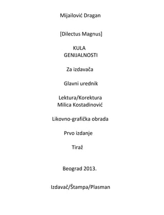 Mijailovid Dragan
[Dilectus Magnus]
KULA
GENIJALNOSTI
Za izdavača
Glavni urednik
Lektura/Korektura
Milica Kostadinovid
Likovno-grafička obrada
Prvo izdanje
Tiraž

Beograd 2013.
Izdavač/Štampa/Plasman

 