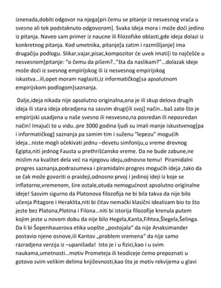 momentu ili u skorije vreme uopšte razmišljao o gravitaciji]. Možete se nešto
zapitati i razmišljati o tome a da ideju dobijete još u toku procesa
razmišljanja, a isto tako,pitanje možete vremenom zaboraviti ali kasnije
iznenada,dobiti odgovor na njega[pri čemu se pitanje iz nesvesnog vrada u
svesno ali tek podstaknuto odgovorom]. Svaka ideja mora i može dodi jedino
iz pitanja. Naveo sam primer iz naucne ili filozofske oblasti,gde ideja dolazi iz
konkretnog pitanja. Kod umetnika, pitanje[a zatim i razmišljanje] ima
drugačiju podlogu. Slikar,vajar,pisac,kompozitor de uvek imati[i to najčešde u
nesvesnom]pitanje: “o čemu da pišem?..”šta da naslikam?”…dolazak ideje
može dodi iz svesnog empirijskog ili iz nesvesnog empirijskog
iskustva...ili,opet moram naglasiti,iz informatičkog[sa apsolutnom
empirijskom podlogom]saznanja.
Dalje,ideja nikada nije apsolutno originalna,ona je ili skup delova drugih
ideja ili stara ideja obradjena na sasvim drugi[ili svoj] način…baš zato što je
empirijski usadjena u naše svesno ili nesvesno,na posredan ili neposredan
način! Imajudi to u vidu..pre 3000 godina ljudi su imali manje iskustvenog[pa
i informatičkog] saznanja pa samim tim i suženu “lepezu” mogudih
ideja…niste mogli očekivati jednu –devetu simfoniju,u vreme drevnog
Egipta,niti jednog Fausta u prethrišdansko vreme. Da ne bude zabune,ne
mislim na kvalitet dela ved na njegovu ideju,odnosno temu! Piramidalni
progres saznanja,podrazumeva i piramidalni progres mogudih ideja ,tako da
se čak može govoriti o praideji,odnosno prvoj i jedinoj ideji iz koje se
inflatorno,vremenom, šire ostale,otuda nemogudnost apsolutno originalne
ideje! Sasvim sigurno da Platonova filozofija ne bi bila takva da nije bilo
učenja Pitagore i Heraklita,niti bi čitav nemački klasični idealizam bio to što
jeste bez Platona,Plotina i Filona…niti bi istorija filozofije krenula putem
kojim jeste u novom dobu da nije bilo Hegela,Kanta,Fihtea,Šlegela,Šelinga.
Da li bi Šopenhauerova etika uopšte „postojala“ da nije Anaksimander
postavio njene osnove,ili Kantov „problem vremena“ da nije samo

 