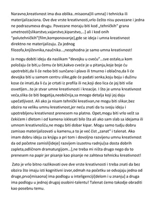 realizaciju,dobijamo-kreiranje[kreiranje je umno „stvaralaštvo“]. Da bi došli
do genijalnog stvaralaštva potrebna je dobra ideja i velika kreativna
sposobnost...i to ona iskorisdena,logično i potencijalna,jer joj prethodi.
Naravno,kreativnost ima dva oblika..misaona[ili umna] i tehnicka ili
materijalizaciona. Ove dve vrste kreativnosti,vrlo češto nisu povezane i jedna
ne podrazumeva drugu. Povezane moraju biti kod „tehničkih“ grana
umetnosti[slikarstvo,vajarstvo,kiparstvo,…] ali i kod onih
“polutehničkih”[film,komponovanje],gde se ideja i umna kreativnost
direktno ne materijalizuju. Za jednog
filozofa,književnika,naučnika…,neophodna je samo umna kreativnost!
Ja mogu dobiti ideju da naslikam “devojku u cvedu”…sve ostalo,u kom
položaju de biti,u čemu de biti,kakvo cvede je u pitanju,koje boje du
upotrebiti,da li de nebo biti sunčano i plavo ili tmurno i oblačno,da li de
devojka biti u samom centru slike,gde de padati senka,koju boju i dužinu
kose de imati,da li du je crtati iz profila ili ne,koji deo lica de joj biti više
osvetljen…to je stvar umne kreativnosti i kreacije. I što je umna kreativnost
veda,slika de biti bogatija,neobičnija,sa mnogo detalja koji joj daju
upečatljivost. Ali ako ja nisam tehnički kreativan,ne mogu biti slikar,bez
obzira na veliku umnu kreativnost,jer nedu znati da tu svoju ideju i
upotrebljenu kreativnost prenesem na platno. Opet,mogu biti vrlo vešt sa
čekidem i dletom i od kamena isklesati bilo šta ali ako sam slab sa idejama ili
umnom kreativnošdu,ne mogu biti dobar kipar. Mogu samo tudju dobru
zamisao materijalizovati u kamenu,a to je ved čist „zanat“ i talenat. Ako
imam dobru ideju za knjigu a pri tom i dovoljno razvijenu umnu kreativnost
da od početne zamisli[ideje] razvijem izuzetnu radnju[sa dosta dobrih
zapleta,odličnom dramaturgijom…],ne treba mi ništa drugo nego da to
prenesem na papir jer pisanje kao pisanje ne zahteva tehnicku kreativnost!
Zato je vrlo bitno razlikovati ove dve vrste kreativnosti i treba znati da bez
obzira što imaju isti kognitivni izvor,odmah na početku se odvajaju jedna od

 