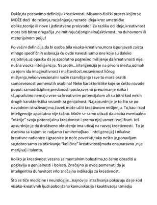 druge,prva[misaona] ima podlogu u inteligenciji[delom i u znanju] a druga
ima podlogu u jednoj drugoj osobini-talentu! Talenat demo takodje obraditi
kao posebnu temu.
Dakle,da postavimo definiciju kreativnosti. Misaono-fizički proces kojim se
MOŽE dodi do rešenja,razjašnjenja,razrade ideja-kroz umetničke
oblike,teorije ili nove i jedinstvene proizvode! Za razliku od ideje,kreativnost
mora biti bitno drugačija ,neimitirajuda[originalna]aktivnost..na duhovnom ili
materijalnom polju!
Po vedini definicija,da bi osoba bila visoko-kreativna,mora ispunjavati zaista
mnogo specifičnih uslova,ja du ovde navesti samo one koje su daleko
najbitnije,uz opasku da je apsolutno pogrešno mišljenje da kreativnosti nije
nužna visoka inteligencija. Naprotiv…inteligencija je na prvom mestu,odmah
za njom idu imaginativnost i maštovitost,nezavisnost ličnog
mišljenja,nekonvencionalni način razmišljanja i sve to mora pratiti
samosvesnost pomenutih osobina! Neke karakteristike koje se češto navode
poput: samodišcipline,predanosti poslu,svesno preuzimanje rizika i
sl.,apsolutno nemaju veze sa kreativnim potencijalom ali su bitni kod nekih
drugih karakteristika vezanih za genijalnost. Najapsurdnije je to što se po
navodnim istraživanjima,čovek može učiti kreativnom mišljenju. To,kao i kod
inteligencije apsolutno nije tačno. Može se samo uticati da osoba eventualno
“otkrije” svoju potencijalnu kreativnost i prema njoj usmeri svoj život. Još
apsurdnije je da društveno okruženje ima uticaj na razvoj kreativnosti. To je
osobina sa kojom se radjamo i umiremo[kao i inteligencija] i nikakve
kreativne radionice i igraonice je nede povedati,tako nešto je,ponavljam
se,dobro samo za otkrivanje “količine” kreativnosti[mada ona,naravno ,nije
merljiva] i talenta.

 
