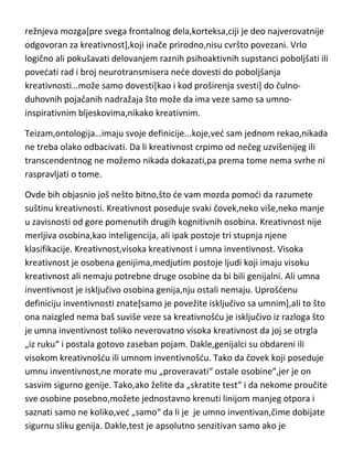 Koliko je kreativnost vezana sa mentalnim bolestima,to demo obraditi u
poglavlju o genijalnosti i bolesti. Značajno je ovde pomenuti da je
inteligentna duhovitost vrlo značajna indikacija za kreativnost.
Što se tiče medicine i neurologije…najnovija istraživanja pokazuju da je kod
visoko-kreativnih ljudi poboljšana komunikacija i koaktivacija izmedju
režnjeva mozga[pre svega frontalnog dela,korteksa,ciji je deo najverovatnije
odgovoran za kreativnost],koji inače prirodno,nisu cvršto povezani. Vrlo
logično ali pokušavati delovanjem raznih psihoaktivnih supstanci poboljšati ili
povedati rad i broj neurotransmisera nede dovesti do poboljšanja
kreativnosti…može samo dovesti[kao i kod proširenja svesti] do čulnoduhovnih pojačanih nadražaja što može da ima veze samo sa umnoinspirativnim bljeskovima,nikako kreativnim.
Teizam,ontologija…imaju svoje definicije...koje,ved sam jednom rekao,nikada
ne treba olako odbacivati. Da li kreativnost crpimo od nečeg uzvišenijeg ili
transcendentnog ne možemo nikada dokazati,pa prema tome nema svrhe ni
raspravljati o tome.
Ovde bih objasnio još nešto bitno,što de vam mozda pomodi da razumete
suštinu kreativnosti. Kreativnost poseduje svaki čovek,neko više,neko manje
u zavisnosti od gore pomenutih drugih kognitivnih osobina. Kreativnost nije
merljiva osobina,kao inteligencija, ali ipak postoje tri stupnja njene
klasifikacije. Kreativnost,visoka kreativnost i umna inventivnost. Visoka
kreativnost je osobena genijima,medjutim postoje ljudi koji imaju visoku
kreativnost ali nemaju potrebne druge osobine da bi bili genijalni. Ali umna
inventivnost je isključivo osobina genija,nju ostali nemaju. Uprošdenu
definiciju inventivnosti znate[samo je povežite isključivo sa umnim],ali to što
ona naizgled nema baš suviše veze sa kreativnošdu je isključivo iz razloga što
je umna inventivnost toliko neverovatno visoka kreativnost da joj se otrgla
„iz ruku“ i postala gotovo zaseban pojam. Dakle,genijalci su obdareni ili

 
