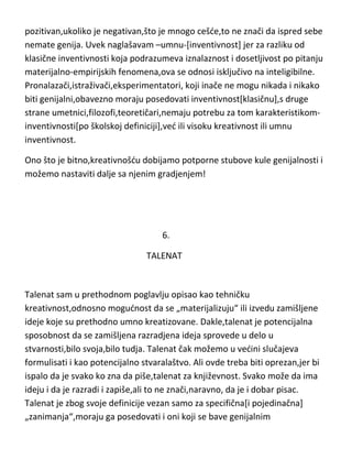 visokom kreativnošdu ili umnom inventivnošdu. Tako da čovek koji poseduje
umnu inventivnost,ne morate mu „proveravati“ ostale osobine“,jer je on
sasvim sigurno genije. Tako,ako želite da „skratite test“ i da nekome proučite
sve osobine posebno,možete jednostavno krenuti linijom manjeg otpora i
saznati samo ne koliko,ved „samo“ da li je je umno inventivan,čime dobijate
sigurnu sliku genija. Dakle,test je apsolutno senzitivan samo ako je
pozitivan,ukoliko je negativan,što je mnogo cešde,to ne znači da ispred sebe
nemate genija. Uvek naglašavam –umnu-[inventivnost] jer za razliku od
klasične inventivnosti koja podrazumeva iznalaznost i dosetljivost po pitanju
materijalno-empirijskih fenomena,ova se odnosi isključivo na inteligibilne.
Pronalazači,istraživači,eksperimentatori, koji inače ne mogu nikada i nikako
biti genijalni,obavezno moraju posedovati inventivnost[klasičnu],s druge
strane umetnici,filozofi,teoretičari,nemaju potrebu za tom karakteristikominventivnosti[po školskoj definiciji],ved ili visoku kreativnost ili umnu
inventivnost.
Ono što je bitno,kreativnošdu dobijamo potporne stubove kule genijalnosti i
možemo nastaviti dalje sa njenim gradjenjem!

6.
TALENAT

Talenat sam u prethodnom poglavlju opisao kao tehničku
kreativnost,odnosno mogudnost da se „materijalizuju“ ili izvedu zamišljene
ideje koje su prethodno umno kreatizovane. Dakle,talenat je potencijalna
sposobnost da se zamišljena razradjena ideja sprovede u delo u

 