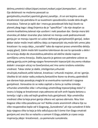 stvarnosti,bilo svoja,bilo tudja. Talenat čak možemo u vedini slučajeva
formulisati i kao potencijalno stvaralaštvo. Ali ovde treba biti oprezan,jer bi
ispalo da je svako ko zna da piše,talenat za književnost. Svako može da ima
ideju i da je razradi i zapiše,ali to ne znači,naravno, da je i dobar pisac.
Talenat je zbog svoje definicije vezan samo za specifična[i pojedinačna]
„zanimanja“,moraju ga posedovati i oni koji se bave genijalnim
delima,umetnici-slikari,kipari,reziseri,rezbari,vajari,kompozitori... ali i oni
čije delatnosti ne možemo povezati sa
genijalnošdu,muzičari,sportisti,glumci,zanatlije...ili svi oni kojima umna
kreativnost nije potrebna ili sa izuzetnom sposobnošdu izvode dela drugih
stvaralaca. Talenat je opšti dar i mora ga posedovati bilo koji čovek na
planeti,zbog toga i zbog činjenica da je “specifičan” i da nije skopčan sa
umnim kvalitetima,talenat nije uzvišeni i neki poseban dar. Genije mora biti
stvaralac,ali dobar stvaralac plus talenat ne moraju uvek podrazumevati
genija,jer se moraju ispuniti svi uslovi definicije genijalnosti[ili genija]. Jedan
dobar stolar može imati odličnu ideju za trpezarijski sto,može biti umno jako
kreativan i tu svoju ideju „razraditi“ tako da napravi pravo umetničko delo[u
svojoj glavi]. Zatim može biti izuzetno talentovan da sve to sprovede u delo i
da na kraju dodje do stvaralaštva,odnošno od obične daske napravi
zamišljenu umnu kreaciju. Dakle,ispunio je gotovo sve potrebne uslove za
jednog genija,osim jednog-njegov fenomenalni trpezarijski sto,nema nikakav
dubok i znacajan uticaj na čovečanstvo,ved ima samo izraženu estetsku
vrednost. Takav stolar je dakle ,inteligentan,vrhunski
stručnjak,maštovit,veliki talenat, kreativac i vrhunski majstor, ali ne i genije.
Ukoliko bi isti stolar radio,rezbario,fantastične ikone na drvetu,upotrebivši
sve darove koje poseduje,mogla bi se eventualno razmatrati i njegova
genijalnost. Verovatno de se neko zapitati u čemu je razlika izmedju
vrhunske umetničke slike i vrhunskog umetničkog trpezarijskog stola? U
izvoru iz kojeg se kreativnost crpe,odnosno od svih onih lopata betona u
temelju i cigli u zidu od kojih gradimo kulu genijalnosti. Nije umetnička

 