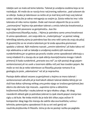 vrednost slike ta koja pravi genija slikara ved upravo obrnuto. Nisu Van
Gogove slike ništa posebno,zar ne? Koliko znate anonimnih slikara čije su
slike neuporedivo lepše od V.Gogovog „Suncokreta“,ali nije suncokret ili bilo
koja njegova slika ta koja je bila odlučujuca da li demo Van Goga smatrati
genijem,ved ono što se nalazilo u samom V.Gogu,odakle je crpeo svoju
inspiraciju,ideje i kreativnost...za pomenute suncokrete.
Udaljio sam se malo od teme talenta. Talenat je urodjena osobina koja se ne
nasledjuje. Ali može da se razvija kroz rad,trening,radionice...pod uslovom da
se otkrije. Svako je talentovan za nešto ali je mali broj onih koji svoj talenat
zaista i otkrije,što je odraz netraganja za svojim-ja. Zaista retko ko ima i više
talenata ali niko nema nijedan. Ovde sad moram objasniti šta je sa onim
„zanimanjima“ kojima nije potreban talenat u smislu tehni;ke kreativnosti,a
koje mogu biti povezane sa genijalnošdu...kao što
su,književnost,filozofija,nauka...! Njima je potrebna samo umna kreativnost
ili umna sposobnost...oni svoja dela ne „materijalizuju“ uz pomod nekog
tehničkog talenta,njima je potrebno kao što smo rekli samo da znaju da pišu[
ili govore],što se ne smatra talentom,jer bi onda apsurdno,pismenost
spadala u talenat. Njih možemo nazvati „umnim talentima“,ali kako takva reč
nije adekvatna a radi se takodje o urodjenoj osobini,njih nazivamovunderkindima,jer se gotovo po pravilu visoke umne sposobnosti otkrivaju u
ranoj mladosti ili u slucaju da se ipak otkriju kasnije[imamo mnogo i takvih
primera] ili kada vunderkind „preraste ovu reč“,za njih postoji drugi pojamsentencioznost,ali ne uvek u izvornom obliku reči,ved kao izveden pojam. Ne
može se reci da je neko talentovan za filozofiju,pisanje romana ili za
geologiju,to jeste „odomadena“ reč ali je nepravilna.
Postoje dakle oblasti vezane za genijalnost u kojima se mora talenat i
sentencioznost udružiti,ali je kod takvih oblasti talenat daleko bitniji,jer on
služi kao dokaz njihovog velikog uma,preko njega se izražava genijalnost,bez
obzira sto obrnuto nije mocude…suprotno njima u oblastima

 
