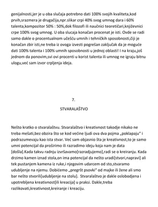 književnosti,filozofije i nauke,talenat ne igra nikakvu ulogu. Ali zbog
navedenih oblasti gde je potreban,talenat du ipak staviti,poput znanja kao
ciglu u zid kule. Ne treba misliti da je teže biti slikar,vajar,režiser ili
kompozitor zbog toga što moraju da sadrže oba ova kvaliteta,i umnu i
tehnicku potencijalnu sposobnost ili da su oni vedi geniji od
naučnika,književnika ili filozofa. Istina je da ne postoji razlika po pogledu
genijalnosti,jer je u oba slučaja potrebno dati 100% svojih kvaliteta,kod
prvih,srazmera je drugačija,npr.slikar crpi 40% svog umnog dara i 60%
talenta,kompozitor 50% : 50%,dok filozofi ili naučnici teoretičari,književnici
crpe 100% svog umnog. U oba slucaja konačan procenat je isti. Ovde se radi
samo dakle o procentualnom učešdu umnih i tehničkih sposobnosti,čiji je
konačan zbir isti,ne treba iz ovoga izvesti pogrešan zaključak da je mogude
dati 100% talenta i 100% umnih sposobnosti u jednoj oblasti! I na kraju,još
jednom da ponovim,svi ovi procenti u korist talenta ili umnog ne igraju bitnu
ulogu,ved sam izvor crpljenja ideja.

7.
STVARALAŠTVO

Nešto kratko o stvaralaštvu. Stvaralaštvo i kreativnost takodje nikako ne
treba mešati,bez obzira što se kod vedine ljudi ova dva pojma „poklapaju“ i
podrazumevaju kao ista stvar. Ved sam objasnio šta je kreativnost,to je samo
umni potencijal da proširimo ili razradimo ideju koja nam je data
[došla].Kada takvu radnju izvršavamo[razradjujemo],radi se o kreiranju. Kada

 