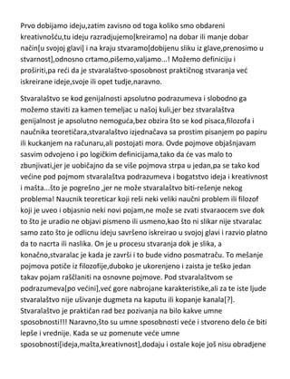 drzimo kamen iznad stola,on ima potencijal da nešto uradi[stvori,napravi] ali
tek pustanjem kamena iz ruke,i njegovim udarcem od sto,stvaramo
udubljenje na njemu. Dobidemo „pregršt psovki“ od majke ili žene ali smo
bar nešto stvorili[udubljenje na stolu]. Stvaralaštvo je dakle oslobodjena i
upotrebljena kreativnost[ili kreacija] u praksi. Dakle,treba
razlikovati,kreativnost,kreiranje i kreaciju.
Prvo dobijamo ideju,zatim zavisno od toga koliko smo obdareni
kreativnošdu,tu ideju razradjujemo[kreiramo] na dobar ili manje dobar
način[u svojoj glavi] i na kraju stvaramo[dobijenu sliku iz glave,prenosimo u
stvarnost],odnosno crtamo,pišemo,valjamo...! Možemo definiciju i
proširiti,pa redi da je stvaralaštvo-sposobnost praktičnog stvaranja ved
iskreirane ideje,svoje ili opet tudje,naravno.
Stvaralaštvo se kod genijalnosti apsolutno podrazumeva i slobodno ga
možemo staviti za kamen temeljac u našoj kuli,jer bez stvaralaštva
genijalnost je apsolutno nemoguda,bez obzira što se kod pisaca,filozofa i
naučnika teoretičara,stvaralaštvo izjednačava sa prostim pisanjem po papiru
ili kuckanjem na računaru,ali postojati mora. Ovde pojmove objašnjavam
sasvim odvojeno i po logičkim definicijama,tako da de vas malo to
zbunjivati,jer je uobičajno da se više pojmova strpa u jedan,pa se tako kod
vedine pod pojmom stvaralaštva podrazumeva i bogatstvo ideja i kreativnost
i mašta...što je pogrešno ,jer ne može stvaralaštvo biti-rešenje nekog
problema! Naucnik teoreticar koji reši neki veliki naučni problem ili filozof
koji je uveo i objasnio neki novi pojam,ne može se zvati stvaraocem sve dok
to što je uradio ne objavi pismeno ili usmeno,kao što ni slikar nije stvaralac
samo zato što je odlicnu ideju savršeno iskreirao u svojoj glavi i razvio platno
da to nacrta ili naslika. On je u procesu stvaranja dok je slika, a
konačno,stvaralac je kada je završi i to bude vidno posmatraču. To mešanje
pojmova potiče iz filozofije,duboko je ukorenjeno i zaista je teško jedan
takav pojam raščlaniti na osnovne pojmove. Pod stvaralaštvom se

 