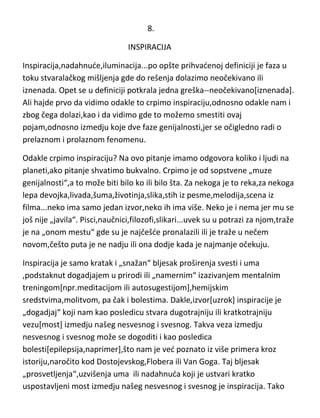 samo kreiranje ,pogotovo ako je genijalno,svakako da de vas naterati da
nekoliko dana ni sami sebe ne podnosite.

8.
INSPIRACIJA
Inspiracija,nadahnude,iluminacija...po opšte prihvadenoj definiciji je faza u
toku stvaralačkog mišljenja gde do rešenja dolazimo neočekivano ili
iznenada. Opet se u definiciji potkrala jedna greška--neočekivano[iznenada].
Ali hajde prvo da vidimo odakle to crpimo inspiraciju,odnosno odakle nam i
zbog čega dolazi,kao i da vidimo gde to možemo smestiti ovaj
pojam,odnosno izmedju koje dve faze genijalnosti,jer se očigledno radi o
prelaznom i prolaznom fenomenu.
Odakle crpimo inspiraciju? Na ovo pitanje imamo odgovora koliko i ljudi na
planeti,ako pitanje shvatimo bukvalno. Crpimo je od sopstvene „muze
genijalnosti“,a to može biti bilo ko ili bilo šta. Za nekoga je to reka,za nekoga
lepa devojka,livada,šuma,životinja,slika,stih iz pesme,melodija,scena iz
filma...neko ima samo jedan izvor,neko ih ima više. Neko je i nema jer mu se
još nije „javila“. Pisci,naučnici,filozofi,slikari...uvek su u potrazi za njom,traže
je na „onom mestu“ gde su je najčešde pronalazili ili je traže u nečem
novom,češto puta je ne nadju ili ona dodje kada je najmanje očekuju.
Inspiracija je samo kratak i „snažan“ bljesak proširenja svesti i uma
,podstaknut dogadjajem u prirodi ili „namernim“ izazivanjem mentalnim
treningom[npr.meditacijom ili autosugestijom],hemijskim
sredstvima,molitvom, pa čak i bolestima. Dakle,izvor[uzrok] inspiracije je
„dogadjaj“ koji nam kao posledicu stvara dugotrajniju ili kratkotrajniju

 