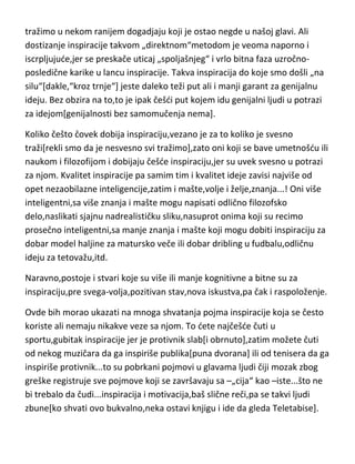 faza od potrage[svesne ili nesvesne] za idejom- do same ideje. A aktivator
inspiracije je okidač koji pokrede taj čitav proces! I inspiracija ide u temelje
kule,naravno. Neko može pomisliti da je inspiracija i faza izmedju ideje i
kreativnosti ili izmedju kreativnosti i stvaralaštva,ali takav stav se ni
pojmovno ni logički ne može izjednačiti sa inspiracijom. Inspiracija se može
dobiti i oslanjanjem na sedanje,odnosno takav vid inspiracije gde aktivator
tražimo u nekom ranijem dogadjaju koji je ostao negde u našoj glavi. Ali
dostizanje inspiracije takvom „direktnom“metodom je veoma naporno i
iscrpljujude,jer se preskače uticaj „spoljašnjeg“ i vrlo bitna faza uzročnoposledične karike u lancu inspiracije. Takva inspiracija do koje smo došli „na
silu“[dakle,“kroz trnje“] jeste daleko teži put ali i manji garant za genijalnu
ideju. Bez obzira na to,to je ipak češdi put kojem idu genijalni ljudi u potrazi
za idejom[genijalnosti bez samomučenja nema].
Koliko češto čovek dobija inspiraciju,vezano je za to koliko je svesno
traži[rekli smo da je nesvesno svi tražimo],zato oni koji se bave umetnošdu ili
naukom i filozofijom i dobijaju češde inspiraciju,jer su uvek svesno u potrazi
za njom. Kvalitet inspiracije pa samim tim i kvalitet ideje zavisi najviše od
opet nezaobilazne inteligencije,zatim i mašte,volje i želje,znanja...! Oni više
inteligentni,sa više znanja i mašte mogu napisati odlično filozofsko
delo,naslikati sjajnu nadrealističku sliku,nasuprot onima koji su recimo
prosečno inteligentni,sa manje znanja i mašte koji mogu dobiti inspiraciju za
dobar model haljine za matursko veče ili dobar dribling u fudbalu,odličnu
ideju za tetovažu,itd.
Naravno,postoje i stvari koje su više ili manje kognitivne a bitne su za
inspiraciju,pre svega-volja,pozitivan stav,nova iskustva,pa čak i raspoloženje.
Ovde bih morao ukazati na mnoga shvatanja pojma inspiracije koja se često
koriste ali nemaju nikakve veze sa njom. To dete najčešde čuti u
sportu,gubitak inspiracije jer je protivnik slab[i obrnuto],zatim možete čuti

 