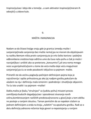od nekog muzičara da ga inspiriše publika[puna dvorana] ili od tenisera da ga
inspiriše protivnik...to su pobrkani pojmovi u glavama ljudi čiji mozak zbog
greške registruje sve pojmove koji se završavaju sa –„cija“ kao –iste...što ne
bi trebalo da čudi...inspiracija i motivacija,baš slične reči,pa se takvi ljudi
zbune[ko shvati ovo bukvalno,neka ostavi knjigu i ide da gleda Teletabise].
Inspiracija,kao i ideja ide u temelje...a sam aktivator inspiracije[moram ih
odvojiti] u zidove kule.

9.
MAŠTA I IMAGINACIJA

Nadam se da čitaoci knjige znaju gde je granica izmedju mašte i
sanjarenja[mada sanjarenja bez mašte nema],pa ne moram da objašnjavam
tu razliku.Nemam ništa protiv sanjarenja,to je vrlo češto korisno i poželjno
odbrambeno sredstvo koje odlično ume da čuva našu psihu a čak je može i
razvijati[kao i uništiti ako se preterano „konzumira“],ali ona nema mnogo
veze sa genijalnošdu[osim u tome da veda mašta daje vedu mogudnost
sanjarenja] pa du se ovde pozabaviti isključivo sa pojmom mašte.
Primetili ste da vedinu poglavlja počinjem definicijom pojma koja je
najraširenija i opšte prihvadena,pa ako joj nadjem grešku,pokušam da
ukažem na nju i definiciju malo izmenim i podrobnije i shvatljivije objasnim.
To du isto uraditi i sa pojmom –mašte!

 