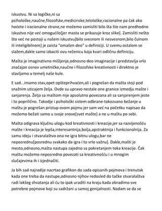 Dakle,mašta je [kažu,“stručnjaci“ za ljudsku psihu] misaoni proces
zamišljanja bududih dogadjaja,kao i sposobnost stvaranja novih
celina,kombinovanjem različitih predstava[naravno u glavi],koje u tom obliku
ne postoje u ranijem iskustvu. Taman pomislim da se napokon slažem sa
jednom definicijom a onda na kraju „naletim“ na apsolutnu grešku. Radi se o
delu definicije,odnosno rečenice koja govori o-nepostojanju u ranijem
iskustvu. Ni sa logičke,ni sa
psihološke,naučne,filozofske,medicinske,telološke,racionalne pa čak ako
hodete i iracionalne strane,ne možemo zamisliti bilo šta što nam predhodno
iskustvo nije ved omogudilo[jer masta se prikazuje kroz slike]. Zamisliti nešto
što ved ne postoji u našem iskustvu[bilo svesnom ili nesvesnom,bilo čulnom
ili inteligibilnom] je zaista “omašen deo“ u definiciji. U svemu ostalom se
slažem,dakle samo izbaciti ovu rečenicu koja kvari odličnu definiciju.
Mašta je imaginativno mišljenje,odnosno deo imaginacije i predstavlja vrlo
značajan osnov umetničke,naučne i filozofske kreativnosti i direktno je
stavljamo u temelj naše kule.
E sad...imamo stav,opet opšteprihvaden,ali i pogrešan da mašta stoji pod
snažnim uticajem želja. Ovde su upravo nestale one granice izmedju mašte i
sanjarenja. Želja sa maštom nije apsolutno povezana ali sa sanjarenjem jeste
i to poprilično. Takodje i psihološki sistem odbrane-takozvano bežanje u
maštu je pogrešan pristup ovom pojmu jer sam ved na početku napisao da
možemo bežati samo u svoje snove[svet mašte] a ne u maštu po sebi.
Mašta odigrava ključnu ulogu kod kreativnosti i kreacije,jer sa razvijenošdu
mašte i kreacija je lepša,interesantnija,bolja,apstraktnija i funkcionalnija. Za
samu ideju i stvaralaštvo ona ne igra bitnu ulogu,bar ne
neposrednu[posrednu svakako da igra i to vrlo važnu]. Dakle,mašti je
mesto,odnosno,mašta nastupa zajedno sa pokretanjem toka kreacije. Čak

 