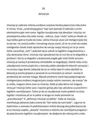 književnosti tiče,potrebnost i sposobnost imaginacije ,adekvatna je „težini“
dramskog dela,naravno.

10.
INTUICIJA

Intuicija je,najkrade rečeno,urodjeno svojstvo čoveka,poput,čula vida,sluha
ili mirisa. Vrsta „unutrašnjeg glasa“ koji nam pomaže ili odmaže u onim
okolnostima gde nam samo logičko rasudjivanje nije dovoljno. Intuiciju svi
posedujemo,neko više,neko manje...neko je „čuje i sluša“,neko je nikada ne
čuje koliko god se trudio da sluša. Jačina intuicije zavisi od inteligencije[a šta
to od nje i ne zavisi],mašte i trenutnog stanja svesti, ali to ne znači da visoko
inteligentan čovek može apsolutno da veruje svojoj intuiciji,on de je samo
češde i pravilnije „čuti“ i pokušati da je udruži sa logičkim mogudnostima u
cilju dostizanja istine. Intuicija nije sposobnost da se zna šta se to dogodilo u
prošlosti i šta de se dogoditi u bududnosti,negde gde niste fizički prisutni.
Intuicija je osedaj ili predosedaj istine[dakle ne dogadjaja]. Osetiti neku vrstu
uzbudjenosti,nemira,leptirida u stomaku,dakle odredjenih telesnih senzacija i
na osnovu toga doneti zaključak da de se nešto lepo ili ružno desiti[ili se
dešava] je prosto glupost,a povezati to sa intuicijom je ustvari –osedaj ili
predosedaj da nemate mozga. Bljesak proširene svesti koja potpomognuta
inteligencijom,maštom,imaginacijom,stavlja našem svesnom „do znanja“ da
je nešto, moguda istina-zove se intuicija. Ovde je jako bitna reč-moguda
istina,jer intuicija češto vara i najvede genije,ako nije udružena sa pravilnim i

 