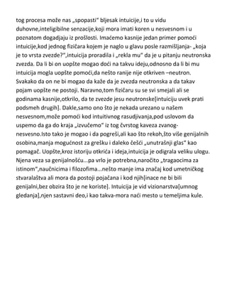 logičkim razmišljanjem. Tačno je da se rasudjivanje može podeliti na čisto
logičko i intuitivno,ali se ni jedno ni drugo ne može primeniti na
„prorokovanje“ ili „definiciju intuicije za debile“. Kako se intuicija
manifestuje,odnosno kako znamo da “želi nešto da nam kaže“...sigurno ne
leptiridima u stomaku ili podrhtavanjem mišida desnog oka,jednostavno,da
bi se intuicija uopšte „ukazala“ moramo o nečemu da razmišljamo,tragamo i
da pokušavamo logičkim rasudjivanjem da dodjemo do rešenja,tek u toku
tog procesa može nas „spopasti“ bljesak intuicije,i to u vidu
duhovne,inteligibilne senzacije,koji mora imati koren u nesvesnom i u
poznatom dogadjaju iz prošlosti. Imademo kasnije jedan primer pomodi
intuicije,kod jednog fizičara kojem je naglo u glavu posle razmišljanja- „koja
je to vrsta zvezde?“,intuicija proradila i „rekla mu“ da je u pitanju neutronska
zvezda. Da li bi on uopšte mogao dodi na takvu ideju,odnosno da li bi mu
intuicija mogla uopšte pomodi,da nešto ranije nije otkriven –neutron.
Svakako da on ne bi mogao da kaže da je zvezda neutronska a da takav
pojam uopšte ne postoji. Naravno,tom fizičaru su se svi smejali ali se
godinama kasnije,otkrilo, da te zvezde jesu neutronske[intuiciju uvek prati
podsmeh drugih]. Dakle,samo ono što je nekada urezano u našem
nesvesnom,može pomodi kod intuitivnog rasudjivanja,pod uslovom da
uspemo da ga do kraja „izvučemo“ iz tog čvrstog kaveza zvanognesvesno.Isto tako je mogao i da pogreši,ali kao što rekoh,što više genijalnih
osobina,manja mogudnost za grešku i daleko češdi „unutrašnji glas“ kao
pomagač. Uopšte,kroz istoriju otkrida i ideja,intuicija je odigrala veliku ulogu.
Njena veza sa genijalnošdu...pa vrlo je potrebna,naročito „tragaocima za
istinom“,naučnicima i filozofima...nešto manje ima značaj kod umetničkog
stvaralaštva ali mora da postoji pojačana i kod njih[inace ne bi bili
genijalni,bez obzira što je ne koriste]. Intuicija je vid vizionarstva[umnog
gledanja],njen sastavni deo,i kao takva-mora nadi mesto u temeljima kule.

 