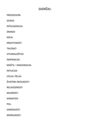 SADRŽAJ:
PREDGOVORGENIJEINTELIGENCIJAZNANJEIDEJAKREATIVNOSTTALENATSTVARALAŠTVOINSPIRACIJAMAŠTA I IMAGINACIJAINTUICIJAVOLJA I ŽELJAŽIVOTNE OKOLNOSTIRELIGIOZNOSTMUDROSTKARAKTERPOLSAMOSVESTMORALNOST-

 