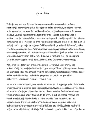 11.
VOLJA I ŽELJA

Volja je sposobnost čoveka da svesno upravlja svojom delatnošdu u
postizanju postavljenog cilja-kaže jedna opšta definicija,sa kojom se ovog
puta apsolutno slažem. Za razliku od ved obradjenih pojmova,volja nema
nikakve veze sa kognitivnim sposobnostima i spada u „radnju“,kao i
mašta,kreacija i stvaralaštvo. Naravno da je poreklo volje u psihi i da psihom
upravljamo sa njom ali su veoma različita gledišta, po pitanju,koji deo psihe i
na koji način upravlja sa voljom. Od Pavlovljevih „naučenih šablona“,preko
Frojdove „nagonske sfere“ do Vordijeve „predstave sedanja“,oko tog pitanja
nemamo jasan stav. Ali to ostavimo proucavaocima ljudske psihe i vratimo
se volji kao osnovnom pokretaču ili gorivu u mehanizmu –od inicijalnog
razmišljanja do genijalnog dela...od nastanka praideje do stvorenog.
Volja ima tri „dela“ u svom mehanizmu delovanja,a to su motiv kao
pokretač,cilj kao krajnja destinacija i „putovanje“ kao logičan proses stizanja
od starta do cilja. Kao i svako životno putovanje,nailazimo na prepreke koje
treba zaobidi,a koliko i kakvih de prepreka biti,zavisi od puta koji
izaberemo,udaljenosti cilja,ali i značaja cilja.
Da se vratimo motivaciji,odnosno izboru motiva. Zbog dega nešto želimo da
uradimo, prvo je pitanje koje sebi postavimo. Ovde rec-nešto,još uvek nema
nikakvo značenje jer cilj se bira tek po izboru motiva. Želim da steknem
veliko materijalno bogatstvo,hajde da krenem od najčešdeg motiva kod
čoveka[nažalost]. Motiv,dakle imamo. Odakle nam motiv dolazi? Iz
poredjenja sa trenutno „boljima“ od nas,naravno u oblasti koju smo
izabrali,odnosno pokazati da vrediš približno isto ili više,bilo to realno ili
ne[to zaista nije bitno]. Motiv je čak i jedan vid „psihološke osvete“-pokazati

 