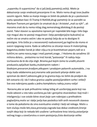 „suparniku ili suparnicima“ da si jači,bolji,pametniji,veštiji. Motiv je
dokazivanje svoje vrednosti,precenjene ili ne. Motiv nema drugi izvor,budite
sasvim sigurni. Neko sa manje mozga ce želeti da pokaže da je u poslovnom
svetu sposoban kao i D.Tramp ili Rotšildi,drugi pametniji de se porediti sa
Markom Tvenom,oni genijalni de smatrati da je i Aristotel „mali za njih“…ali
moramo znati da tu nema ničeg zlog,nemoralnog,idiotskog,ili da postoji
zavist. Takvi stavovi su apsolutno ispravni,jer napredak bilo koga i bilo čega
nije mogud ako ne postoji mogudnost i želja poredjenja[ne bukvalno] sa
nečim sto se smatra vedim i ako ne postoji želja da se to dostigne ili
prestigne. Vrlo češto je u nesvesnom[i nadsvesnom],pa logično da nismo ni
svesni njegovog izvora. Kada se odlučimo za sticanje novca ili materijalnog
bogatstva,sledeci korak je izbor cilja,a to je kvantitativan pojam,radi se o
količini,ne samo novca,nego i modi,pameti,snage...! Hodemo da zaradimo 10
miliona dolara... prelazimo na tredi korak,“putovanje“ ili radnju koju
izvršavamo da bi do cilja stigli. Biramo,put kojim demo to uraditi,otvoriti
preduzede,opljačkati banku,mukotrpnim radom i
štednjom,prevarom,kradjom,otkupom i prodajom polovnih automobila...i na
kraju kada odaberemo put,moramo sebi postaviti pitanje-dokle sam
spreman da idem?,odnosno,gde je ta granica koju ne želim da predjem da
bih ostvario cilj i da li takva granica uopšte postoji[problem svrhe i etike]!
Sve ovo nabrojano,spada u jednu kompleksnu radnju,zvanu-volja!
Naravno,ako se ipak prihvatimo nekog težeg ali uzvišenijeg posla koji nas
može odvesti u isto tako uzvišeno,pa čak i genijalno stvaralaštvo i koji traži i
inteligenciju i sve ostale bitne stvari,koje sam nabrojao u prethodnim
poglavljima,motiv se i dalje javlja kao posledica istih onih nesvesnih stavova
o tome da pokažemo da smo eventualno vredniji i bolji od nekoga. Motiv u
tom slučaju može biti,slava,priznanje,nagrada kao dokaz vrednosti,širenje
svojih ideja koji de nekada biti uvažene i prihvadene kroz istoriju,ostavljanje
večnog traga u covečanstvu o svom postojanju,čisto dostizanje velike

 