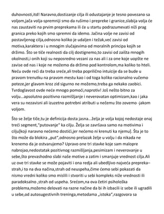 duhovnosti,itd! Naravno,dostizanje cilja ili odustajanje je tesno povezano sa
voljom,jača volja-spremniji smo da rušimo i prepreke i granice,slabija volja de
nas zaustaviti na prvim preprekama ili de u startu podrazumevati niži prag
granica preko kojih smo spremni da idemo. Jačina volje ne zavisi od
postavljenog cilja,odnosno koliko je udaljen i težak,ved zavisi od
motiva,karaktera i u mnogim slučajevima od moralnih principa kojih se
držimo. Što se tiče realnosti da cilj dostignemo,to zavisi od zaišta mnogih
okolnosti,i onih koji su neposredno vezani za nas ali i za one koje uopšte ne
zavise od nas i koje ne možemo da držimo pod kontrolom,ma koliko to hteli.
Nedu ovde redi da treba srede,ali treba poprilično intuicije da se bude u
pravom trenutku na pravom mestu kao i od toga koliko racionalno vučemo
poteze,jer glavom kroz zid sigurno ne možemo,treba ga nekako zaobici.
Tvrdoglavost ovde nede mnogo pomodi,naprotiv! Još nešto bitno za
volju...apsolutno pozitivno razmišljanje i neverovatan optimizam,kao i jaka
vera su nezavisni ali izuzetno potrebni atributi u nečemu što zovemo -jakom
voljom.
Što se želje tiče,tu je definicija dosta jasna...želja je volja kojoj nedostaje onaj
tredi segment,“putovanje“ ka cilju. Želja se završava samo na motivima i
cilju[koji naravno nedemo dostidi,jer nedemo ni krenuti ka njemu]. Šta je to
što može da blokira „put“,odnosno prelazak želje u volju i da nikada ne
krenemo da je ostvarujemo? Upravo one tri stavke koje sam malopre
nabrojao,nedostatak pozitivnog razmišljanja,pesimizam i neverovanje u
sebe,što prevashodno slabi naše motive a zatim i smanjuje vrednost cilja.Ali
uz ove tri stavke se može pojaviti i ona redja ali ubedljivo najveda prepreka–
strah,i to na dva načina,strah od neuspeha,čime demo sebi pokazati da
nismo vredni koliko smo mislili i stvoriti u sebi kompleks niže vrednosti ili
paradoksalno ,strah od uspeha. Sredom,na ova četiri psihološka
problema,možemo delovati na razne načine da bi ih izbacili iz sebe ili ugradili
u sebe,od autosugestivnih treninga,metodama „istoka“,razgovora sa

 