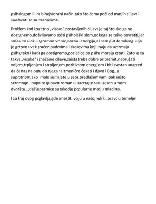 psihologom ili na bihejvioralni način,tako što demo podi od manjih ciljeva i
suočavati se sa strahovima.
Problem kod izuzetno „visoko“ postavljenih ciljeva je taj što ako ga ne
dostignemo,doživljavamo opšti psihološki slom,od koga se teško povratiti,jer
smo u to ulozili ogromno vreme,borbu i energiju,a i sam put do takvog cilja
je gotovo uvek praden padovima i skokovima koji znaju da uzdrmaju
psihu,tako i kada ga postignemo,posledice po psihu moraju ostati. Zato se za
takve „visoke“ i značajne ciljeve,zaista treba dobro pripremiti,naoružati
voljom,trpljenjem i strpljenjem,pozitivnom energijom i biti svestan unapred
da de nas na putu do njega naizmenično čekati i djavo i Bog...u
suprotnom,ako i malo sumnjate u sebe,predlažem vam ipak nešto
skromnije...napišite ljubavni roman ili nacrtajte sliku-Jesen u mom
dvorištu…,dečje pesmice su takodje popularne medju mladima.
I za kraj ovog poglavlja,gde smestiti volju u našoj kuli?...pravo u temelje!

 