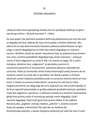 12.
ŽIVOTNE OKOLNOSTI

„Kada priroda stvara genijalnog čoveka,ona mu pripaljuje buktinju na glavi i
isprada ga rečima :-idi,budi nesredan“!---Didro
Za ovaj pojam nije potrebna posebna definicija,jednostavno,sve ono što nam
se dogadja od časa rodjenja do časa smrti,spada u životne okolnosti. Bez
obzira što to nije deterministicki fenomen,odnosno determinizam ne igra
ulogu u takvim dogadjajima,na veliki deo takvih dogadjaja ne možemo
svesno i direktno uticati jer pored kauzalnosti koja se podrazumeva,imamo i
onu vrstu uzročno-posledičnih dogadjaja koju često nazivamo – slučaj,jer
nismo ili lično odgovorni za uzrok ili čak i ne znamo za njega. Ali u vedini
slučajeva ,direktno smo „odgovorni“ za posledicu,svesnim ili
nesvesnim,namernim ili nenamernim potezima,odnosno sekundarnim
uzrocima. Pošto je vremenska strela života linearna[još uvek],naravno da ne
možemo uticati na uzrok ako se posledica ved desila,a pošto su životne
okolnosti ustvari isključivo posledice,ovde se uzrocima nedemo baviti jer nisu
tema. U životu se,naravno treba baviti i uzrocima,ne zato što je nešto
mogude promeniti ved zbog toga da ne bi napravili istu sek.uzročnu grešku ili
da bi je napravili ponovo[ako se greška pokazala produktivnom],jer posledica
može biti negativna i pozitivna. U običnom narodu se o životnim okolnostima
gleda kroz prizmu srede ili nesrede,pa postoje sredni dogadjaji i ljudi i
nesredni dogadjaji i ljudi ili još gore kroz prizmu dobre ili zle sudbine.
Naravno,oba „pogleda“,nemaju nikakvo „pokride“ u sistemu zvanom
život,ved spadaju u besmislice! Ne zato što ne možemo da
biramo[mada,naprotiv, u dosta slučajeva,možemo],ved zato što smo ili sami

 