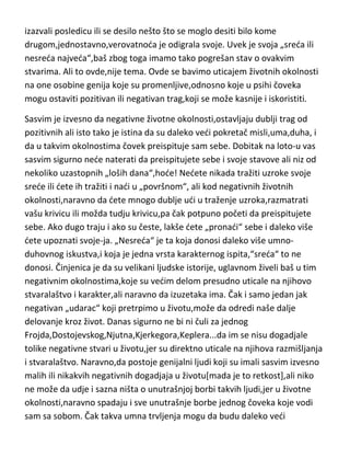 izazvali posledicu ili se desilo nešto što se moglo desiti bilo kome
drugom,jednostavno,verovatnoda je odigrala svoje. Uvek je svoja „sreda ili
nesreda najveda“,baš zbog toga imamo tako pogrešan stav o ovakvim
stvarima. Ali to ovde,nije tema. Ovde se bavimo uticajem životnih okolnosti
na one osobine genija koje su promenljive,odnosno koje u psihi čoveka
mogu ostaviti pozitivan ili negativan trag,koji se može kasnije i iskoristiti.
Sasvim je izvesno da negativne životne okolnosti,ostavljaju dublji trag od
pozitivnih ali isto tako je istina da su daleko vedi pokretač misli,uma,duha, i
da u takvim okolnostima čovek preispituje sam sebe. Dobitak na loto-u vas
sasvim sigurno nede naterati da preispitujete sebe i svoje stavove ali niz od
nekoliko uzastopnih „loših dana“,hode! Nedete nikada tražiti uzroke svoje
srede ili dete ih tražiti i nadi u „površnom“, ali kod negativnih životnih
okolnosti,naravno da dete mnogo dublje udi u traženje uzroka,razmatrati
vašu krivicu ili možda tudju krivicu,pa čak potpuno početi da preispitujete
sebe. Ako dugo traju i ako su česte, lakše dete „pronadi“ sebe i daleko više
dete upoznati svoje-ja. „Nesreda“ je ta koja donosi daleko više umnoduhovnog iskustva,i koja je jedna vrsta karakternog ispita,“sreda“ to ne
donosi. Činjenica je da su velikani ljudske istorije, uglavnom živeli baš u tim
negativnim okolnostima,koje su vedim delom presudno uticale na njihovo
stvaralaštvo i karakter,ali naravno da izuzetaka ima. Čak i samo jedan jak
negativan „udarac“ koji pretrpimo u životu,može da odredi naše dalje
delovanje kroz život. Danas sigurno ne bi ni čuli za jednog
Frojda,Dostojevskog,Njutna,Kjerkegora,Keplera...da im se nisu dogadjale
tolike negativne stvari u životu,jer su direktno uticale na njihova razmišljanja
i stvaralaštvo. Naravno,da postoje genijalni ljudi koji su imali sasvim izvesno
malih ili nikakvih negativnih dogadjaja u životu[mada je to retkost],ali niko
ne može da udje i sazna ništa o unutrašnjoj borbi takvih ljudi,jer u životne
okolnosti,naravno spadaju i sve unutrašnje borbe jednog čoveka koje vodi
sam sa sobom. Čak takva umna trvljenja mogu da budu daleko vedi

 