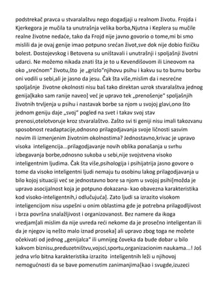 podstrekač pravca u stvaralaštvu nego dogadjaji u realnom životu. Frojda i
Kjerkegora je mučila ta unutrašnja velika borba,Njutna i Keplera su mučile
realne životne nedade, tako da Frojd nije javno govorio o tome,mi bi smo
mislili da je ovaj genije imao potpuno sredan život,sve dok nije dobio fizičku
bolest. Dostojevskog i Betovena su uništavali i unutrašnji i spoljašnji životni
udarci. Ne možemo nikada znati šta je to u Kevendišovom ili Lineovom na
oko „srednom“ životu,što je „grizlo“njihovu psihu i kakvu su to burnu borbu
oni vodili u sebi,ali je jasno da jesu. Čak šta više,mislim da i nesredne
spoljašnje životne okolnosti nisu baš tako direktan uzrok stvaralaštva jednog
genija[kako sam ranije naveo] ved je upravo tek „prenošenje“ spoljašnjih
životnih trvljenja u psihu i nastavak borbe sa njom u svojoj glavi,ono što
jednom geniju daje „svoj“ pogled na svet i takav svoj stav
prenosi,otelotvoruje kroz stvaralaštvo. Zašto svi ti geniji nisu imali takozvanu
sposobnost readaptacije,odnosno prilagodjavanja svoje ličnosti sasvim
novim ili izmenjenim životnim okolnostima? Jednostavno,krivac je upravo
visoka inteligencija...prilagodjavanje novih oblika ponašanja u svrhu
izbegavanja borbe,odnosno sukoba u sebi,nije svojstvena visoko
inteligentnim ljudima. Čak šta više,psihologija i psihijatrija jasno govore o
tome da visoko inteligentni ljudi nemaju tu osobinu lakog prilagodjavanja u
bilo kojoj situaciji ved se jednostavno bore sa njom u svojoj psihi[možda je
upravo asocijalnost koja je potpuno dokazana- kao obavezna karakteristika
kod visoko-inteligentnih,i odlučujuda]. Zato ljudi sa izrazito visokom
inteligencijom nisu uspešni u onim oblastima gde je potrebna prilagodljivost
i brza površna snalažljivost i organizovanost. Bez namere da ikoga
vredjam[ali mislim da nije uvreda redi nekome da je prosečno inteligentan ili
da je njegov iq nešto malo iznad proseka] ali upravo zbog toga ne možete
očekivati od jednog „genijalca“ ili umnijeg čoveka da bude dobar u bilo
kakvom biznisu,preduzetništvu,vojsci,sportu,organizacionim naukama...! Još
jedna vrlo bitna karakteristika izrazito inteligentnih leži u njihovoj
nemogudnosti da se bave pomenutim zanimanjima[kao i svugde,izuzeci

 