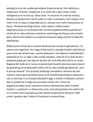 postoje],a to je ved uveliko potvrdjena činjenica da oni žive isključivo u
sadašnjosti. Prošlost i bududnost nisu nešto što u glavi imaju visoko
inteligentni,oni ne žive taj i takav život. To naravno ne znači da nemaju
planove za bududnost ili da ih nešto ne veže za prošlost,u tom slučaju ne bi
imali ni cilj ,ni volju,ni napredak,ved je u pitanju sam način života,danas za
danas. Ponekad me,dragi čitaoci, malo izbace iz takta ovakva
objašnjenja,koja su namenjena deci od deset godina,možda ja grešim jer
mislim da de neko odrastao retardiran uzeti knjigu da čita,pa nede shvatiti
pisca. Normalnim ljudima se unapred izvinjavam zbog suvišnih ili slikovitih
objašnjenja.
Dakle,nema sumnje da su životne okolnosti bez uticaja na genijalnost. I to
upravo one negativne. Ne mogu ih baš staviti u temelje kule[ali rado bih] jer
jasna veza nije još do kraja „naučno dokazana“ ved iskljucivo statistička[ali i
potpuna],ali su i za cigle u zidu suviše značajne...tako da du ih ipak staviti u
potporne grede,jer sam siguran da ako njih ne bi bilo,deo kule bi se urušio.
Naglasio bih ovde da ni surove krajnosti,kod životnih okolnosti,nede dovesti
do genijalnog stvaralaštva[bez obzira što je neko možda genijalan],jer „pun
ili prazan stomak“ nisu prijatelji ozbiljnog stvaralaštva. Naravno da sam
rečenicu stavio pod navodnike,da je ne bi shvatili bukvalno[ova napomena
važi za one,koji su se slučajno dočepali knjige a mozak im dočepao usisivač
dok su probali da li mogu da usisivačem očiste uši]. Primer da
bogatstvo,sredjen život i pozitivne životne okolnosti,bez jakih životnih
trzavica i u spoljnem i u duhovnom svetu nede dati genijalca bez obzira što
su svi ostali uslovi ispunjeni,pa čak i doveli do genijalnih dela,jesu veliki
umovi i geolozi Lajel i Haton ili fascinantni anatom Kivije.

 