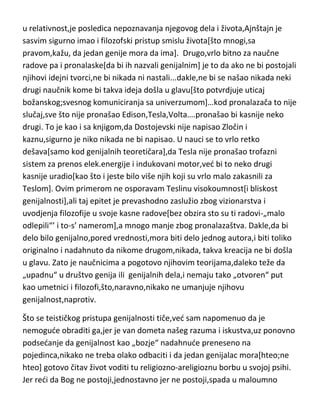 u relativnost,je posledica nepoznavanja njegovog dela i života,Ajnštajn je
sasvim sigurno imao i filozofski pristup smislu života[što mnogi,sa
pravom,kažu, da jedan genije mora da ima]. Drugo,vrlo bitno za naučne
radove pa i pronalaske[da bi ih nazvali genijalnim] je to da ako ne bi postojali
njihovi idejni tvorci,ne bi nikada ni nastali...dakle,ne bi se našao nikada neki
drugi naučnik kome bi takva ideja došla u glavu[što potvrdjuje uticaj
božanskog;svesnog komuniciranja sa univerzumom]…kod pronalazača to nije
slučaj,sve što nije pronašao Edison,Tesla,Volta….pronašao bi kasnije neko
drugi. To je kao i sa knjigom,da Dostojevski nije napisao Zločin i
kaznu,sigurno je niko nikada ne bi napisao. U nauci se to vrlo retko
dešava[samo kod genijalnih teoretičara],da Tesla nije pronašao trofazni
sistem za prenos elek.energije i indukovani motor,ved bi to neko drugi
kasnije uradio[kao što i jeste bilo više njih koji su vrlo malo zakasnili za
Teslom]. Ovim primerom ne osporavam Teslinu visokoumnost[i bliskost
genijalnosti],ali taj epitet je prevashodno zaslužio zbog vizionarstva i
uvodjenja filozofije u svoje kasne radove[bez obzira sto su ti radovi-„malo
odlepili“’ i to-s’ namerom],a mnogo manje zbog pronalazaštva. Dakle,da bi
delo bilo genijalno,pored vrednosti,mora biti delo jednog autora,i biti toliko
originalno i nadahnuto da nikome drugom,nikada, takva kreacija ne bi došla
u glavu. Zato je naučnicima a pogotovo njihovim teorijama,daleko teže da
„upadnu“ u društvo genija ili genijalnih dela,i nemaju tako „otvoren“ put
kao umetnici i filozofi,što,naravno,nikako ne umanjuje njihovu
genijalnost,naprotiv.
Što se teističkog pristupa genijalnosti tiče,ved sam napomenuo da je
nemogude obraditi ga,jer je van dometa našeg razuma i iskustva,uz ponovno
podsedanje da genijalnost kao „bozje“ nadahnude preneseno na
pojedinca,nikako ne treba olako odbaciti i da jedan genijalac mora[hteo;ne
hteo] gotovo čitav život voditi tu religiozno-areligioznu borbu u svojoj psihi.
Jer redi da Bog ne postoji,jednostavno jer ne postoji,spada u maloumno

 