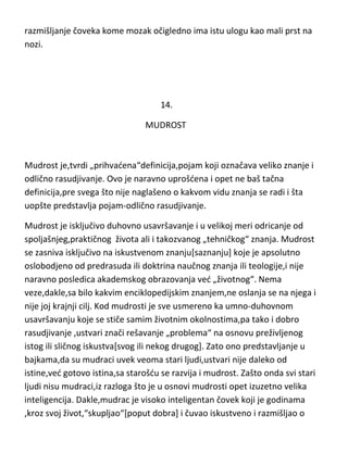 razmišljanje čoveka kome mozak očigledno ima istu ulogu kao mali prst na
nozi.

14.
MUDROST

Mudrost je,tvrdi „prihvadena“definicija,pojam koji označava veliko znanje i
odlično rasudjivanje. Ovo je naravno uprošdena i opet ne baš tačna
definicija,pre svega što nije naglašeno o kakvom vidu znanja se radi i šta
uopšte predstavlja pojam-odlično rasudjivanje.
Mudrost je isključivo duhovno usavršavanje i u velikoj meri odricanje od
spoljašnjeg,praktičnog života ali i takozvanog „tehničkog“ znanja. Mudrost
se zasniva isključivo na iskustvenom znanju[saznanju] koje je apsolutno
oslobodjeno od predrasuda ili doktrina naučnog znanja ili teologije,i nije
naravno posledica akademskog obrazovanja ved „životnog“. Nema
veze,dakle,sa bilo kakvim enciklopedijskim znanjem,ne oslanja se na njega i
nije joj krajnji cilj. Kod mudrosti je sve usmereno ka umno-duhovnom
usavršavanju koje se stiče samim životnim okolnostima,pa tako i dobro
rasudjivanje ,ustvari znači rešavanje „problema“ na osnovu preživljenog
istog ili sličnog iskustva[svog ili nekog drugog]. Zato ono predstavljanje u
bajkama,da su mudraci uvek veoma stari ljudi,ustvari nije daleko od
istine,ved gotovo istina,sa starošdu se razvija i mudrost. Zašto onda svi stari
ljudi nisu mudraci,iz razloga što je u osnovi mudrosti opet izuzetno velika
inteligencija. Dakle,mudrac je visoko inteligentan čovek koji je godinama
,kroz svoj život,“skupljao“[poput dobra] i čuvao iskustveno i razmišljao o

 