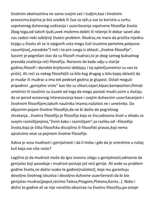 životnim okolnostima ne samo svojim ved i tudjim,kao i životnim
procesima,kojima je bio svedok ili čuo za njih,a sve to koristio u svrhu
sopstvenog duhovnog uzdizanja i usavršavanja sopstvene filozofije života.
Zbog toga,od takvih ljudi,uvek možemo dobiti ili rešenje ili dobar savet ako
nas zadesi neki ozbiljniji životni problem. Mudrac,ne mora da pročita nijednu
knjigu u životu ali se iz njegovih usta mogu čuti izuzetno pametne,potpuno
razumljive[„narodske“] reči i to pre svega iz oblasti „životne filozofije“.
Sasvim je pogrešan stav da su filozofi mudraci,to je zbog samog bukvalnog
prevoda značenja reči-filosofija. Naravno da kada udju u starije
godine,filozofi i donekle književnici dobijaju i taj epitet[umetnici su van te
priče]. Ali redi za nekog filozofa[ili za bilo kog drugog u bilo kojoj oblasti] da
je mudar ili mudrac a ima tek pedeset godina je glupost. Ostali mogudi
pripadnici „genijalne vrste“ kao što su slikari,vajari,kipari,kompozitori,filmski
umetnici ili naučnici su izuzeti od toga da mogu postati mudri,osim u slučaju
da se pored osnovnog interesovanja bave i svojim duhovnim usavršavanjem i
životnom filozofijom,takvih naučnika imamo,nažalost ne i umetnika. Da
objasnim pojam-životne filozofije,da ne bi došlo do pogrešnog
shvatanja...životna filozofija je filozofija koja se živi,odnosno život u skladu sa
svojim razmišljanjima,“živim kako i razmišljam“,za razliku od –filozofije
života,koja je čišta filozofska disciplina ili filozofski pravac,koji nema
apsolutno veze sa pojmom životne filozofije.
Kakva je veza mudrosti i genijalnosti i da li treba i gde da je smestimo u našoj
kuli koja sve više raste?
Logično je da mudrost može da igra izvesnu ulogu u genijalnosti,odnosno da
genijalac koji poseduje i mudrost postaje još vedi genije. Ali ovde su problem
godine života,ne doživi svako te godine[nažalost], koje mu garantuju
dovoljno životnog iskustva i dovoljno duhovne usavršenosti da bi bio
genijalac-mudrac[poput,recimo Talesa,Pitagore,Platona,Kanta…]. Neko i
doživi te godine ali se nije naročito obazirao na životnu filozofiju,pa ostaje

 