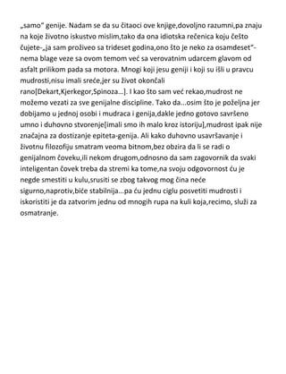 „samo“ genije. Nadam se da su čitaoci ove knjige,dovoljno razumni,pa znaju
na koje životno iskustvo mislim,tako da ona idiotska rečenica koju češto
čujete-„ja sam proživeo sa trideset godina,ono što je neko za osamdeset“nema blage veze sa ovom temom ved sa verovatnim udarcem glavom od
asfalt prilikom pada sa motora. Mnogi koji jesu geniji i koji su išli u pravcu
mudrosti,nisu imali srede,jer su život okončali
rano[Dekart,Kjerkegor,Spinoza…]. I kao što sam ved rekao,mudrost ne
možemo vezati za sve genijalne discipline. Tako da...osim što je poželjna jer
dobijamo u jednoj osobi i mudraca i genija,dakle jedno gotovo savršeno
umno i duhovno stvorenje[imali smo ih malo kroz istoriju],mudrost ipak nije
značajna za dostizanje epiteta-genija. Ali kako duhovno usavršavanje i
životnu filozofiju smatram veoma bitnom,bez obzira da li se radi o
genijalnom čoveku,ili nekom drugom,odnosno da sam zagovornik da svaki
inteligentan čovek treba da stremi ka tome,na svoju odgovornost du je
negde smestiti u kulu,srusiti se zbog takvog mog čina nede
sigurno,naprotiv,bide stabilnija...pa du jednu ciglu posvetiti mudrosti i
iskoristiti je da zatvorim jednu od mnogih rupa na kuli koja,recimo, služi za
osmatranje.

 