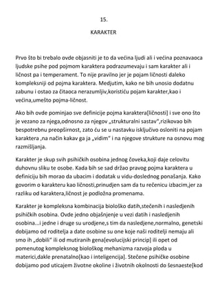 15.
KARAKTER

Prvo što bi trebalo ovde objasniti je to da vedina ljudi ali i vedina poznavaoca
ljudske psihe pod pojmom karaktera podrazumevaju i sam karakter ali i
ličnost pa i temperament. To nije pravilno jer je pojam ličnosti daleko
kompleksniji od pojma karaktera. Medjutim, kako ne bih unosio dodatnu
zabunu i ostao za čitaoca nerazumljiv,koristidu pojam karakter,kao i
vedina,umešto pojma-ličnost.
Ako bih ovde pominjao sve definicije pojma karaktera[ličnosti] i sve ono što
je vezano za njega,odnosno za njegov „strukturalni sastav“,rizikovao bih
bespotrebnu preopširnost, zato du se u nastavku isključivo osloniti na pojam
karaktera ,na način kakav ga ja „vidim“ i na njegove strukture na osnovu mog
razmišljanja.
Karakter je skup svih psihičkih osobina jednog čoveka,koji daje celovitu
duhovnu sliku te osobe. Kada bih se sad držao pravog pojma karaktera u
definiciju bih morao da ubacim i dodatak u vidu-doslednog ponašanja. Kako
govorim o karakteru kao ličnosti,prinudjen sam da tu rečenicu izbacim,jer za
razliku od karaktera,ličnost je podložna promenama.
Karakter je kompleksna kombinacija biološko datih,stečenih i nasledjenih
psihičkih osobina. Ovde jedno objašnjenje u vezi datih i nasledjenih
osobina...i jedne i druge su urodjene,s tim da nasledjene,normalno, genetski
dobijamo od roditelja a date osobine su one koje naši roditelji nemaju ali
smo ih „dobili“ ili od mutiranih gena[evolucijski princip] ili opet od
pomenutog kompleksnog biološkog mehanizma razvoja ploda u
materici,dakle prenatalno[kao i inteligencija]. Stečene psihičke osobine
dobijamo pod uticajem životne okoline i životnih okolnosti do šesnaeste[kod

 