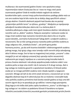 muškaraca i do osamnaeste] godine života i one apsolutno ostaju
nepromenljive tokom života,kao što se i nove ne mogu stedi posle
osamnaeste godine! Ovde bi možda trebalo naglasiti da stečene
karakteristike ipak u osnovi imaju psiho-konstitutivnu podlogu,dakle nede se
sve one osobine koje bi bile realne da se dobiju zbog specifičnih uslova i
uticaja okoline i životnih okolnosti pojaviti kod čoveka ako ne postoji
„pripremljen psihički teren“ za njihovu „gradnju“. Medjutim,za ispoljavanje
odredjenih karakteristika,bez obzira da li su stečene,date ili
nasledne,odlučujudu ulogu uvek mora igrati čovekova okolina i okruženje,to
naročito važi za „dobre“ osobine. Potpuno asocijalne i izolovane osobe ne
mogu imati osobine koje nazivamo moralnim,bez obzira što ce im griža
savest donekle „normalno funkcionisati“[zbog datih i urodjenih osobina u
nesvesnom]. Što se tiče samog procesa nastanka jedne psihičke osobine,tu
ulogu odigrava više „molekula života“...od samih gena,preko
hormona,enzima...pa do onih kvantno bioloških i elektromagnetnih osobina
jednog mozga, koji igraju ulogu veze izmedju naših nervnih delija odredjenog
dela ili delova mozga. Sve to kao na magnetnoj traci,ostaje „urezano“ u deo
mozga[ili je ved od rodjenja urezano] koji upravlja našim nesvesnim[i
nadsvesnim,po Jungu],i ispoljava se u svesnom,onog trenutka kada ih
prizovu životne okolnosti i okruženje pojedinca,kada možemo videti i one
osobine psihe za koje smo mislili i da ih nemamo ili ih drugi nemaju. Baš iz
tog razloga ne možemo govoriti o apsolutnom karakteru ili ličnosti jedne
osobe jer se mnogo psihičkih osobina nede nikada ispoljiti u njegovom
svesnom. Mnoge od njih de do smrti ostati skrivene u nesvesnom jer se nije
dogodila okolnost koja bi ih aktivirala,kao što se možemo i iznenaditi kada
neku psihičku osobinu primetimo kod čoveka starijih godina za koju smo bili
sasvim sigurni da je ne poseduje,jer ga odlično i veoma dugo poznajemo.
Zbog toga je vrlo teško dati jednu opštu karakternu „ocenu“ za bilo koga. Iz
tog razloga se i ne slažem sa podelama ličnosti ili karaktera na tipoveinfantilni,narcisoidni,histerični,neurotski,genitalni,aristokratski,prisilni,femiln

 