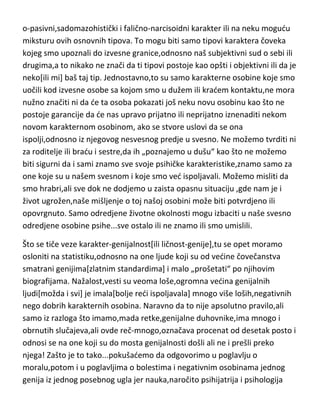 o-pasivni,sadomazohistički i falično-narcisoidni karakter ili na neku mogudu
miksturu ovih osnovnih tipova. To mogu biti samo tipovi karaktera čoveka
kojeg smo upoznali do izvesne granice,odnosno naš subjektivni sud o sebi ili
drugima,a to nikako ne znači da ti tipovi postoje kao opšti i objektivni ili da je
neko[ili mi] baš taj tip. Jednostavno,to su samo karakterne osobine koje smo
uočili kod izvesne osobe sa kojom smo u dužem ili kradem kontaktu,ne mora
nužno značiti ni da de ta osoba pokazati još neku novu osobinu kao što ne
postoje garancije da de nas upravo prijatno ili neprijatno iznenaditi nekom
novom karakternom osobinom, ako se stvore uslovi da se ona
ispolji,odnosno iz njegovog nesvesnog predje u svesno. Ne možemo tvrditi ni
za roditelje ili bradu i sestre,da ih „poznajemo u dušu“ kao što ne možemo
biti sigurni da i sami znamo sve svoje psihičke karakteristike,znamo samo za
one koje su u našem svesnom i koje smo ved ispoljavali. Možemo misliti da
smo hrabri,ali sve dok ne dodjemo u zaista opasnu situaciju ,gde nam je i
život ugrožen,naše mišljenje o toj našoj osobini može biti potvrdjeno ili
opovrgnuto. Samo odredjene životne okolnosti mogu izbaciti u naše svesno
odredjene osobine psihe...sve ostalo ili ne znamo ili smo umislili.
Što se tiče veze karakter-genijalnost[ili ličnost-genije],tu se opet moramo
osloniti na statistiku,odnosno na one ljude koji su od vedine čovečanstva
smatrani genijima[zlatnim standardima] i malo „prošetati“ po njihovim
biografijama. Nažalost,vesti su veoma loše,ogromna vedina genijalnih
ljudi[možda i svi] je imala[bolje redi ispoljavala] mnogo više loših,negativnih
nego dobrih karakternih osobina. Naravno da to nije apsolutno pravilo,ali
samo iz razloga što imamo,mada retke,genijalne duhovnike,ima mnogo i
obrnutih slučajeva,ali ovde reč-mnogo,označava procenat od desetak posto i
odnosi se na one koji su do mosta genijalnosti došli ali ne i prešli preko
njega! Zašto je to tako...pokušademo da odgovorimo u poglavlju o
moralu,potom i u poglavljima o bolestima i negativnim osobinama jednog
genija iz jednog posebnog ugla jer nauka,naročito psihijatrija i psihologija

 