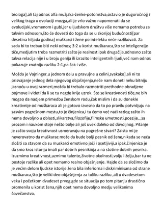 teologa],ali taj odnos alfa mužjaka-ženke-potomstva,ostavio je dugoročnog i
velikog traga u evoluciji mozga,ali je vrlo važno napomenuti da se
evolucijski,vremenom i gubi,jer u ljudskom društvu više nemamo potrebu za
takvim odnosom,što de dovesti do toga da se u skorijoj bududnosti[par
desetina hiljada godina] muškarci i žene po intelektu nede razlikovati. Za
sada bi to trebao biti neki odnos; 3:2 u korist muškaraca,što se inteligencije
tiče,medjutim treba razmotriti zašto je realnost ipak drugačija,odnosno zašto
takva relacija nije i u broju genija ili izrazito inteligentnih ljudi,ved nam odnos
pokazuje znatniju razliku 2:1,pa čak i više.
Možda je Vajninger,u jednom delu u pravu[ne u celini,svakako],ali ni to
prisvajanje jednog dela njegovog objašnjenja,nede nam doneti neku bitniju
jasnodu u ovoj razmeri,možda bi trebalo razmotriti prethodne obradjene
pojmove i videti da li se tu negde krije uzrok. Što se kreativnosti tiče,ne bih
mogao da nadjem primedbu ženskom rodu,čak mislim i da su donekle
kreativnije od muškaraca ali je gotovo izvesno da to po pravilu potvrdjuju na
sasvim pogrešnom mestu,to je činjenica,i tu demo ved nadi razlog zašto ih
nema dovoljno u oblasti,slikarstva,filozofije,filmske umetnosti,poezije...sa
prozom i naukom stoje nešto bolje ali još uvek daleko od dovoljnog. Pitanje
je zašto svoju kreativnost usmeravaju na pogrešne stvari? Zaista mi je
neverovatno da muškarac može da bude bolji pesnik od žene,nikada se nedu
složiti sa stavom da su muskarci emotivno jači i osetljiviji,a ipak,činjenica je
da smo kroz istoriju imali par dobrih pesnikinja a na stotine dobrih pesnika.
Izuzmimo kreativnost,uzmimo talente,životne okolnosti,volju i želju,bar tu ne
postoje razlike ali opet nemamo realno objašnjenje. Hajde da se složimo da
je vedim delom ljudske istorije žena bila inferiorna i diskriminisana od strane
muškaraca,što je veliki deo objašnjenja za toliku razliku ,ali u dvadesetom
veku i početkom dvadeset prvog gde se situacija po tom pitanju drastično
promenila u korist žena,njih opet nema dovoljno medju velikanima
čovečanstva.

 