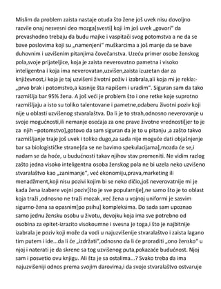 Mislim da problem zaista nastaje otuda što žene još uvek nisu dovoljno
razvile onaj nesvesni deo mozga[svesti] koji im još uvek „govori“ da
prevashodno trebaju da budu majke i vaspitači svog potomstva a ne da se
bave poslovima koji su „namenjeni“ muškarcima a još manje da se bave
duhovnim i uzvišenim pitanjima čovečanstva. Uzedu primer osobe ženskog
pola,svoje prijateljice, koja je zaista neverovatno pametna i visoko
inteligentna i koja ima neverovatan,uzvišen,zaista izuzetan dar za
književnost,i koja je taj uzvišeni životni poživ i izabrala,ali koja mi je rekla:„prvo brak i potomstvo,a kasnije šta napišem i uradim“. Siguran sam da tako
razmišlja bar 95% žena. A još vedi je problem što i one retke koje suprotno
razmišljaju a isto su toliko talentovane i pametne,odaberu životni poziv koji
nije u oblasti uzvišenog stvaralaštva. Da li je to strah,odnosno neverovanje u
svoje mogudnosti,ili nemanje osedaja za one prave životne vrednosti[jer to je
za njih –potomstvo],gotovo da sam siguran da je to u pitanju ,a zašto takvo
razmišljanje traje još uvek i toliko dugo,za sada nije mogude dati objašnjenje
bar sa biologističke strane[da se ne bavimo spekulacijama],mozda de se,i
nadam se da hode, u bududnosti takav njihov stav promeniti. Ne vidim razlog
zašto jedna visoko inteligentna osoba ženskog pola ne bi uzela neko uzvišeno
stvaralaštvo kao „zanimanje“, ved ekonomiju,prava,marketing ili
menadžment,koji nisu pozivi kojim bi se neko dičio,još neverovatnije mi je
kada žena izabere vojni poziv[što je sve popularnije],ne samo što je to oblast
koja traži ,odnosno ne traži mozak ,ved žena u vojnoj uniformi je sasvim
sigurno-žena sa opasnim[po psihu] kompleksima. Do sada sam upoznao
samo jednu žensku osobu u životu, devojku koja ima sve potrebno od
osobina za epitet-izrazito visokoumne i svesna je toga,i što je najbitnije
izabrala je poziv koji može da vodi u najuzvišenije stvaralaštvo i zaista lagano
tim putem i ide...da li de „izdržati“,odnosno da li de proraditi „ono žensko“ u
njoj i naterati je da skrene sa tog uzvišenog puta,pokazade bududnost. Njoj
sam i posvetio ovu knjigu. Ali šta je sa ostalima...? Svako treba da ima
najuzvišeniji odnos prema svojim darovima,i da svoje stvaralaštvo ostvaruje

 