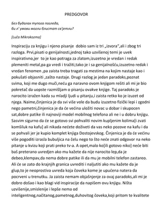 PREDGOVOR
Без будалах тупога погледа,
би л' умови могли блистат св'јетли?
[Luča Mikrokozma]

Inspiraciju za knjigu i njeno pisanje dobio sam iz tri „izvora“,ali i zbog tri
razloga. Prvi,pisati o genijalnosti,jednoj tako uzvišenoj temi je uvek
inspirativno,jer to je kao potraga za zlatom,izuzetno je vredan i redak
plemeniti metal,pa ga vredi i tražiti,tako je i sa genijalnošdu,izuzetno redak i
vredan fenomen ,pa zaista treba tragati za mestima na kojim nastaje kao i
pokušati objasniti ,zašto nastaje. Drugi razlog je jedan paradoks,poznat
svima, koji me dugo muči,nedu ga naravno ovom knjigom rešiti ali mi je bio
pokretač da uopste razmišljam o pisanju ovakve knjige. Taj paradoks je
narocito izražen kada su mladji ljudi u pitanju,i zaista retko ko je izuzet od
njega. Naime,činjenica je da svi više vole da budu izuzetno fizički lepi i zgodni
nego pametni,činjenica je da de vedina uložiti novac u dobar i skupocen
sat,dobre patike ili najnoviji model mobilnog telefona ali ne i u dobru knjigu.
Sasvim sigurno da de se gotovo svi pohvaliti novim kupljenim kolima[i zvati
komšiluk na kafu] ali nikada nedete doživeti da vas neko pozove na kafu i da
se pohvali jer je kupio komplet knjiga Dostojevskog. Činjenica je da de vedinu
više pogoditi izrasla bubuljica na čelu nego to što nede znati odgovor na neko
pitanje u kvizu koji prati preko tv-a. A opet,malo ko[ili gotovo niko] nede biti
baš preterano uvredjen ako mu kažete da nije narocito lep,da je
debeo,klempav,da nema dobre patike ili da mu je mobilni telefon zastareo.
Ali de se zato do krajnjih granica uvrediti i naljutiti ako mu kažete da je
glup,to je neoprostiva uvreda koja čoveka kome je upudena natera da
pocrveni u trenutku. Ja zaista nemam objašnjenje za ovaj paradoks,ali mi je
dobro došao i kao blagi vid inspiracije da napišem ovu knjigu. Ništa
uzvišenije,smislenije i lepše nema od
inteligentnog,načitanog,pametnog,duhovitog čoveka,koji pritom te kvalitete

 