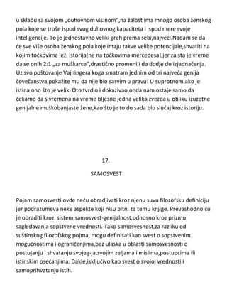 u skladu sa svojom „duhovnom visinom“,na žalost ima mnogo osoba ženskog
pola koje se troše ispod svog duhovnog kapaciteta i ispod mere svoje
inteligencije. To je jednostavno veliki greh prema sebi,najvedi.Nadam se da
de sve više osoba ženskog pola koje imaju takve velike potencijale,shvatiti na
kojim točkovima leži istorija[ne na točkovima mercedesa],jer zaista je vreme
da se onih 2:1 „za muškarce“,drastično promeni,i da dodje do izjednačenja.
Uz svo poštovanje Vajningera koga smatram jednim od tri najveda genija
čovečanstva,pokažite mu da nije bio sasvim u pravu! U suprotnom,ako je
istina ono što je veliki Oto tvrdio i dokazivao,onda nam ostaje samo da
čekamo da s vremena na vreme bljesne jedna velika zvezda u obliku izuzetne
genijalne muškobanjaste žene,kao što je to do sada bio slučaj kroz istoriju.

17.
SAMOSVEST

Pojam samosvesti ovde nedu obradjivati kroz njenu suvu filozofsku definiciju
jer podrazumeva neke aspekte koji nisu bitni za temu knjige. Prevashodno du
je obraditi kroz sistem,samosvest-genijalnost,odnosno kroz prizmu
sagledavanja sopstvene vrednosti. Tako samosvesnost,za razliku od
suštinskog filozofskog pojma, mogu definisati kao svest o sopstvenim
mogudnostima i ograničenjima,bez ulaska u oblasti samosvesnosti o
postojanju i shvatanju svojeg-ja,svojim zeljama i mislima,postupcima ili
istinskim osedanjima. Dakle,isključivo kao svest o svojoj vrednosti i
samoprihvatanju istih.

 