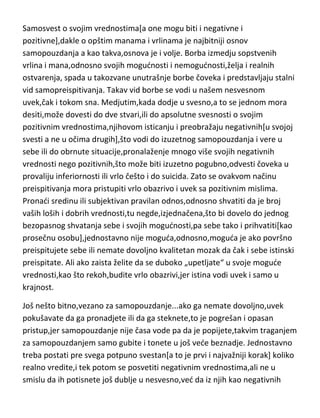 Samosvest o svojim vrednostima[a one mogu biti i negativne i
pozitivne],dakle o opštim manama i vrlinama je najbitniji osnov
samopouzdanja a kao takva,osnova je i volje. Borba izmedju sopstvenih
vrlina i mana,odnosno svojih mogudnosti i nemogudnosti,želja i realnih
ostvarenja, spada u takozvane unutrašnje borbe čoveka i predstavljaju stalni
vid samopreispitivanja. Takav vid borbe se vodi u našem nesvesnom
uvek,čak i tokom sna. Medjutim,kada dodje u svesno,a to se jednom mora
desiti,može dovesti do dve stvari,ili do apsolutne svesnosti o svojim
pozitivnim vrednostima,njihovom isticanju i preobražaju negativnih[u svojoj
svesti a ne u očima drugih],što vodi do izuzetnog samopouzdanja i vere u
sebe ili do obrnute situacije,pronalaženje mnogo više svojih negativnih
vrednosti nego pozitivnih,što može biti izuzetno pogubno,odvesti čoveka u
provaliju inferiornosti ili vrlo češto i do suicida. Zato se ovakvom načinu
preispitivanja mora pristupiti vrlo obazrivo i uvek sa pozitivnim mislima.
Pronadi sredinu ili subjektivan pravilan odnos,odnosno shvatiti da je broj
vaših loših i dobrih vrednosti,tu negde,izjednačena,što bi dovelo do jednog
bezopasnog shvatanja sebe i svojih mogudnosti,pa sebe tako i prihvatiti[kao
prosečnu osobu],jednostavno nije moguda,odnosno,moguda je ako površno
preispitujete sebe ili nemate dovoljno kvalitetan mozak da čak i sebe istinski
preispitate. Ali ako zaista želite da se duboko „upetljate“ u svoje mogude
vrednosti,kao što rekoh,budite vrlo obazrivi,jer istina vodi uvek i samo u
krajnost.
Još nešto bitno,vezano za samopouzdanje...ako ga nemate dovoljno,uvek
pokušavate da ga pronadjete ili da ga steknete,to je pogrešan i opasan
pristup,jer samopouzdanje nije časa vode pa da je popijete,takvim traganjem
za samopouzdanjem samo gubite i tonete u još vede beznadje. Jednostavno
treba postati pre svega potpuno svestan[a to je prvi i najvažniji korak] koliko
realno vredite,i tek potom se posvetiti negativnim vrednostima,ali ne u
smislu da ih potisnete još dublje u nesvesno,ved da iz njih kao negativnih

 