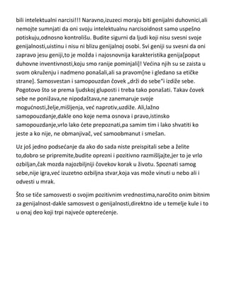 bili intelektualni narcisi!!! Naravno,izuzeci moraju biti genijalni duhovnici,ali
nemojte sumnjati da oni svoju intelektualnu narcisoidnost samo uspešno
potiskuju,odnosno kontrolišu. Budite sigurni da ljudi koji nisu svesni svoje
genijalnosti,uistinu i nisu ni blizu genijalnoj osobi. Svi geniji su svesni da oni
zapravo jesu geniji,to je možda i najosnovnija karakteristika genija[poput
duhovne inventivnosti,koju smo ranije pominjali]! Vedina njih su se zaista u
svom okruženju i nadmeno ponašali,ali sa pravom[ne i gledano sa etičke
strane]. Samosvestan i samopouzdan čovek „drži do sebe“i izdiže sebe.
Pogotovo što se prema ljudskoj gluposti i treba tako ponašati. Takav čovek
sebe ne ponižava,ne nipodaštava,ne zanemaruje svoje
mogudnosti,želje,mišljenja, ved naprotiv,uzdiže. Ali,lažno
samopouzdanje,dakle ono koje nema osnova i pravo,istinsko
samopouzdanje,vrlo lako dete prepoznati,pa samim tim i lako shvatiti ko
jeste a ko nije, ne obmanjivač, ved samoobmanut i smešan.
Uz još jedno podsedanje da ako do sada niste preispitali sebe a želite
to,dobro se pripremite,budite oprezni i pozitivno razmišljajte,jer to je vrlo
ozbiljan,čak mozda najozbiljniji čovekov korak u životu. Spoznati samog
sebe,nije igra,ved izuzetno ozbiljna stvar,koja vas može vinuti u nebo ali i
odvesti u mrak.
Što se tiče samosvesti o svojim pozitivnim vrednostima,naročito onim bitnim
za genijalnost-dakle samosvest o genijalnosti,direktno ide u temelje kule i to
u onaj deo koji trpi najvede opteredenje.

 