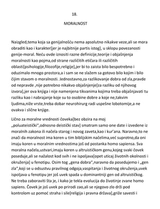 18.
MORALNOST

Naizgled,tema koja sa genijalnošdu nema apsolutno nikakve veze,ali se mora
obraditi kao i karakter[jer je najbitnije partis istog], u sklopu povezanosti
genije-moral. Nedu ovde iznositi razne definicije,teorije i objašnjenja
moralnosti kao pojma,od strane različitih etičara ili različitih
oblasti[psihologije,filozofije,religije],jer bi to zaista bilo bespotrebno i
oduzimalo mnogo prostora,a i sam se ne slažem sa gotovo bilo kojim i bilo
čijim stavom o moralnosti. Jednostavno,za razlikovanje dobra od zla,pravde
od nepravde ,nije potrebno nikakvo objašnjenje[za razliku od njihovog
izvora],jer ova knjiga i nije namenjena tikvanima kojima treba objašnjavati tu
razliku kao i nabrajanje koje su to osobine dobre a koje ne,takvim
ljudima,niže vrste,treba dobar neurohirurg radi uspešne lobotomije,a ne
ovakva i slične knjige.
Lično za moralne vrednosti čoveka[bez obzira na moj
„poluateistički“,odnosno deistički stav] smatram samo one date i izvedene iz
moralnih zakona ili načela starog i novog zaveta,kao i kur’ana. Naravno,to ne
znači da moralnost ima koren u tim biblijskim načelima,ved suprotno,da oni
imaju koren u moralnim vrednostima još od postanka homo sapiensa. Sva
moralna načela,ustvari,imaju koren u altruističkom genu,kojeg svaki čovek
poseduje,ali se nažalost kod svih i ne ispoljava[opet uticaj životnih okolnosti i
okruženja] u fenotipu. Osim tog „gena dobra“,naravno da posedujemo i „gen
zla“,koji se u odsustvu pravilnog odgoja,vaspitanja i životnog okruženja,uvek
ispoljava u fenotipu jer još uvek spada u dominantniji gen od altruističkog.
Ne treba zaboraviti šta je, i kako je tekla evolucija do životinje zvane homo
sapiens. Čovek je još uvek po prirodi zao,ali se njegovo zlo drži pod
kontrolom uz pomod straha i sile[religija i pravna država],griže savesti i

 