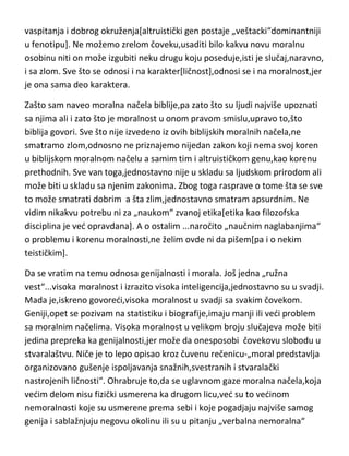 vaspitanja i dobrog okruženja[altruistički gen postaje „veštacki“dominantniji
u fenotipu]. Ne možemo zrelom čoveku,usaditi bilo kakvu novu moralnu
osobinu niti on može izgubiti neku drugu koju poseduje,isti je slučaj,naravno,
i sa zlom. Sve što se odnosi i na karakter[ličnost],odnosi se i na moralnost,jer
je ona sama deo karaktera.
Zašto sam naveo moralna načela biblije,pa zato što su ljudi najviše upoznati
sa njima ali i zato što je moralnost u onom pravom smislu,upravo to,što
biblija govori. Sve što nije izvedeno iz ovih biblijskih moralnih načela,ne
smatramo zlom,odnosno ne priznajemo nijedan zakon koji nema svoj koren
u biblijskom moralnom načelu a samim tim i altruističkom genu,kao korenu
prethodnih. Sve van toga,jednostavno nije u skladu sa ljudskom prirodom ali
može biti u skladu sa njenim zakonima. Zbog toga rasprave o tome šta se sve
to može smatrati dobrim a šta zlim,jednostavno smatram apsurdnim. Ne
vidim nikakvu potrebu ni za „naukom“ zvanoj etika[etika kao filozofska
disciplina je ved opravdana]. A o ostalim ...naročito „naučnim naglabanjima“
o problemu i korenu moralnosti,ne želim ovde ni da pišem[pa i o nekim
teističkim].
Da se vratim na temu odnosa genijalnosti i morala. Još jedna „ružna
vest“...visoka moralnost i izrazito visoka inteligencija,jednostavno su u svadji.
Mada je,iskreno govoredi,visoka moralnost u svadji sa svakim čovekom.
Geniji,opet se pozivam na statistiku i biografije,imaju manji ili vedi problem
sa moralnim načelima. Visoka moralnost u velikom broju slučajeva može biti
jedina prepreka ka genijalnosti,jer može da onesposobi čovekovu slobodu u
stvaralaštvu. Niče je to lepo opisao kroz čuvenu rečenicu-„moral predstavlja
organizovano gušenje ispoljavanja snažnih,svestranih i stvaralački
nastrojenih ličnosti“. Ohrabruje to,da se uglavnom gaze moralna načela,koja
vedim delom nisu fizički usmerena ka drugom licu,ved su to vedinom
nemoralnosti koje su usmerene prema sebi i koje pogadjaju najviše samog
genija i sablažnjuju negovu okolinu ili su u pitanju „verbalna nemoralna“

 