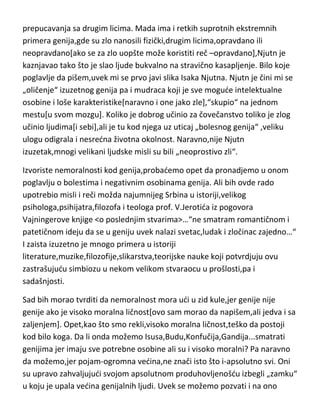 prepucavanja sa drugim licima. Mada ima i retkih suprotnih ekstremnih
primera genija,gde su zlo nanosili fizički,drugim licima,opravdano ili
neopravdano[ako se za zlo uopšte može koristiti reč –opravdano],Njutn je
kaznjavao tako što je slao ljude bukvalno na stravično kasapljenje. Bilo koje
poglavlje da pišem,uvek mi se prvo javi slika Isaka Njutna. Njutn je čini mi se
„oličenje“ izuzetnog genija pa i mudraca koji je sve mogude intelektualne
osobine i loše karakteristike[naravno i one jako zle],“skupio“ na jednom
mestu[u svom mozgu]. Koliko je dobrog učinio za čovečanstvo toliko je zlog
učinio ljudima[i sebi],ali je tu kod njega uz uticaj „bolesnog genija“ ,veliku
ulogu odigrala i nesredna životna okolnost. Naravno,nije Njutn
izuzetak,mnogi velikani ljudske misli su bili „neoprostivo zli“.
Izvoriste nemoralnosti kod genija,probademo opet da pronadjemo u onom
poglavlju o bolestima i negativnim osobinama genija. Ali bih ovde rado
upotrebio misli i reči možda najumnijeg Srbina u istoriji,velikog
psihologa,psihijatra,filozofa i teologa prof. V.Jerotida iz pogovora
Vajningerove knjige <o poslednjim stvarima>…“ne smatram romantičnom i
patetičnom ideju da se u geniju uvek nalazi svetac,ludak i zločinac zajedno…“
I zaista izuzetno je mnogo primera u istoriji
literature,muzike,filozofije,slikarstva,teorijske nauke koji potvrdjuju ovu
zastrašujudu simbiozu u nekom velikom stvaraocu u prošlosti,pa i
sadašnjosti.
Sad bih morao tvrditi da nemoralnost mora udi u zid kule,jer genije nije
genije ako je visoko moralna ličnost[ovo sam morao da napišem,ali jedva i sa
zaljenjem]. Opet,kao što smo rekli,visoko moralna ličnost,teško da postoji
kod bilo koga. Da li onda možemo Isusa,Budu,Konfučija,Gandija...smatrati
genijima jer imaju sve potrebne osobine ali su i visoko moralni? Pa naravno
da možemo,jer pojam-ogromna vedina,ne znači isto što i-apsolutno svi. Oni
su upravo zahvaljujudi svojom apsolutnom produhovljenošdu izbegli „zamku“
u koju je upala vedina genijalnih ljudi. Uvek se možemo pozvati i na ono

 