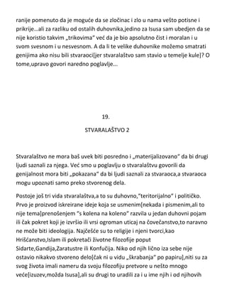 ranije pomenuto da je mogude da se zločinac i zlo u nama vešto potisne i
prikrije…ali za razliku od ostalih duhovnika,jedino za Isusa sam ubedjen da se
nije koristio takvim „trikovima“ ved da je bio apsolutno čist i moralan i u
svom svesnom i u nesvesnom. A da li te velike duhovnike možemo smatrati
genijima ako nisu bili stvaraoci[jer stvaralaštvo sam stavio u temelje kule]? O
tome,upravo govori naredno poglavlje...

19.
STVARALAŠTVO 2

Stvaralaštvo ne mora baš uvek biti posredno i „materijalizovano“ da bi drugi
ljudi saznali za njega. Ved smo u poglavlju o stvaralaštvu govorili da
genijalnost mora biti „pokazana“ da bi ljudi saznali za stvaraoca,a stvaraoca
mogu upoznati samo preko stvorenog dela.
Postoje još tri vida stvaralaštva,a to su duhovno,“teritorijalno“ i političko.
Prvo je proizvod iskreirane ideje koja se usmenim[nekada i pismenim,ali to
nije tema]prenošenjem “s kolena na koleno“ razvila u jedan duhovni pojam
ili čak pokret koji je izvršio ili vrsi ogroman uticaj na čovečanstvo,to naravno
ne može biti ideologija. Najčešde su to religije i njeni tvorci,kao
Hrišdanstvo,Islam ili pokretači životne filozofije poput
Sidarte,Gandija,Zaratustre ili Konfučija. Niko od njih lično iza sebe nije
ostavio nikakvo stvoreno delo[čak ni u vidu „škrabanja“ po papiru],niti su za
svog života imali nameru da svoju filozofiju pretvore u nešto mnogo
vede[izuzev,možda Isusa],ali su drugi to uradili za i u ime njih i od njihovih

 