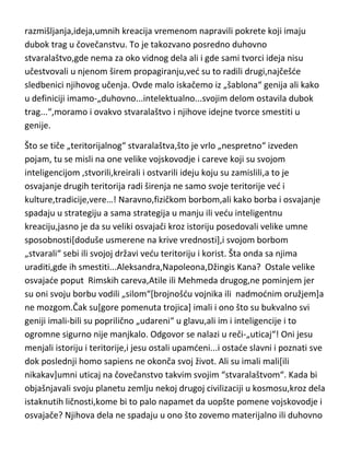 razmišljanja,ideja,umnih kreacija vremenom napravili pokrete koji imaju
dubok trag u čovečanstvu. To je takozvano posredno duhovno
stvaralaštvo,gde nema za oko vidnog dela ali i gde sami tvorci ideja nisu
učestvovali u njenom širem propagiranju,ved su to radili drugi,najčešde
sledbenici njihovog učenja. Ovde malo iskačemo iz „šablona“ genija ali kako
u definiciji imamo-„duhovno...intelektualno...svojim delom ostavila dubok
trag...“,moramo i ovakvo stvaralaštvo i njihove idejne tvorce smestiti u
genije.
Što se tiče „teritorijalnog“ stvaralaštva,što je vrlo „nespretno“ izveden
pojam, tu se misli na one velike vojskovodje i careve koji su svojom
inteligencijom ,stvorili,kreirali i ostvarili ideju koju su zamislili,a to je
osvajanje drugih teritorija radi širenja ne samo svoje teritorije ved i
kulture,tradicije,vere…! Naravno,fizičkom borbom,ali kako borba i osvajanje
spadaju u strategiju a sama strategija u manju ili vedu inteligentnu
kreaciju,jasno je da su veliki osvajači kroz istoriju posedovali velike umne
sposobnosti[doduše usmerene na krive vrednosti],i svojom borbom
„stvarali“ sebi ili svojoj državi vedu teritoriju i korist. Šta onda sa njima
uraditi,gde ih smestiti...Aleksandra,Napoleona,Džingis Kana? Ostale velike
osvajade poput Rimskih careva,Atile ili Mehmeda drugog,ne pominjem jer
su oni svoju borbu vodili „silom“[brojnošdu vojnika ili nadmodnim oružjem]a
ne mozgom.Čak su[gore pomenuta trojica] imali i ono što su bukvalno svi
geniji imali-bili su poprilično „udareni“ u glavu,ali im i inteligencije i to
ogromne sigurno nije manjkalo. Odgovor se nalazi u reči-„uticaj“! Oni jesu
menjali istoriju i teritorije,i jesu ostali upamdeni...i ostade slavni i poznati sve
dok poslednji homo sapiens ne okonča svoj život. Ali su imali mali[ili
nikakav]umni uticaj na čovečanstvo takvim svojim “stvaralaštvom“. Kada bi
objašnjavali svoju planetu zemlju nekoj drugoj civilizaciji u kosmosu,kroz dela
istaknutih ličnosti,kome bi to palo napamet da uopšte pomene vojskovodje i
osvajače? Njihova dela ne spadaju u ono što zovemo materijalno ili duhovno

 
