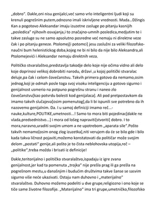 „dobro“. Dakle,oni nisu genijalci,ved samo vrlo inteligentni ljudi koji su
krenuli pogrešnim putem,odnosno imali iskrivljene vrednosti. Mada…Džingis
Kan a pogotovo Aleksandar imaju izuzetne zasluge po pitanju kasnijih
„posledica” njihovih osvajanja,i to značajno-umnih posledica,medjutim te i
takve zasluge su ne samo apsolutno posredne ved nemaju ni direktne veze
čak i po pitanju geneze. Ptolomej[i potomci] jesu zaslužni za veliki filozofskonaučni bum helenistickog doba,kojeg ne bi ni bilo da nije bilo Aleksandra,ali
Ptolomejevidi i Aleksandar nemaju direktnih veza.
Političko stvaralaštvo,predstavlja takodje delo koje nije očima vidno ali delo
koje doprinosi velikoj dobrobiti narodu, državi ,u kojoj politički stvaralac
deluje,pa čak i celom čovečanstvu. Takvih primera gotovo da nemamo,osim
jednog,koji je odmah posle toga svoj visoku inteligenciju a gotovo sigurno i
genijalnost usmerio na potpuno pogrešnu stranu i naneo zlo
čovečanstvu[kao potvrdu bolesti kod genijalaca]. Ali pod pretpostavkom da
imamo takvih slučajeva[osim pomenutog],da li bi ispunili sve potrebno da ih
nazovemo genijalnim. Da. I u samoj definiciji imamo reč...nauke,kulture,POLITIKE,umetnosti...! Samo to mora biti pojedinac[dakle ne
vlada,predsednistvo...] i mora od lošeg napraviti[stvoriti] dobro. I to
mora,naravno,uraditi svojim umom a ne upotrebom „aparata sile“.Pošto
takvih nemamo[osim onog zlog izuzetka],niti verujem da de se bilo gde i bilo
kada takva ličnost pojaviti,možemo konstatovati da političar može svojim
delom „postati“ genije,ali pošto je to čista neblohovska utopija,reč –
„politike“,treba možda i brisati iz definicije!
Dakle,teritorijalno i političko stvaralaštvo,ispadaju iz igre zvana
genijalnost,jer kad ta pomenuta „trojka“ nije prešla prag ili ga prešla na
pogrešnom mestu,u današnjim i bududim društvima takve šanse se sasvim
sigurno više nede ukazivati. Ostaju nam duhovno i „materijalno“
stvaralaštvo. Duhovno možemo podeliti u dve grupe,religiozno i ono koje se
tiče same životne filozofije. „Materijalno“ ima tri grupe,umetničko,filozofsko

 